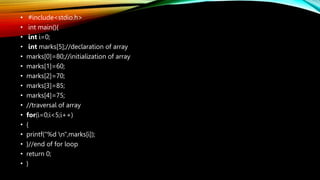 • #include<stdio.h>
• int main(){
• int i=0;
• int marks[5];//declaration of array
• marks[0]=80;//initialization of array
• marks[1]=60;
• marks[2]=70;
• marks[3]=85;
• marks[4]=75;
• //traversal of array
• for(i=0;i<5;i++)
• {
• printf("%d n",marks[i]);
• }//end of for loop
• return 0;
• }
 