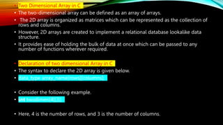 • Two Dimensional Array in C
• The two-dimensional array can be defined as an array of arrays.
• The 2D array is organized as matrices which can be represented as the collection of
rows and columns.
• However, 2D arrays are created to implement a relational database lookalike data
structure.
• It provides ease of holding the bulk of data at once which can be passed to any
number of functions wherever required.
• Declaration of two dimensional Array in C
• The syntax to declare the 2D array is given below.
• data_type array_name[rows][columns];
• Consider the following example.
• int twodimen[4][3];
• Here, 4 is the number of rows, and 3 is the number of columns.
 