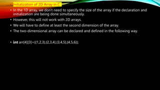 • Initialization of 2D Array in C
• In the 1D array, we don't need to specify the size of the array if the declaration and
initialization are being done simultaneously.
• However, this will not work with 2D arrays.
• We will have to define at least the second dimension of the array.
• The two-dimensional array can be declared and defined in the following way.
• int arr[4][3]={{1,2,3},{2,3,4},{3,4,5},{4,5,6}};
 