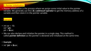 • 2. Pointer Initialization
• Pointer initialization is the process where we assign some initial value to the pointer
variable. We generally use the ( & ) addressof operator to get the memory address of a
variable and then store it in the pointer variable.
• Example
• int var = 10;
int * ptr;
ptr = &var;
• We can also declare and initialize the pointer in a single step. This method is
called pointer definition as the pointer is declared and initialized at the same time.
• Example
• int *ptr = &var;
 