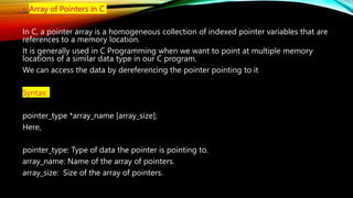• Array of Pointers in C
In C, a pointer array is a homogeneous collection of indexed pointer variables that are
references to a memory location.
It is generally used in C Programming when we want to point at multiple memory
locations of a similar data type in our C program.
We can access the data by dereferencing the pointer pointing to it
Syntax:
pointer_type *array_name [array_size];
Here,
pointer_type: Type of data the pointer is pointing to.
array_name: Name of the array of pointers.
array_size: Size of the array of pointers.
 