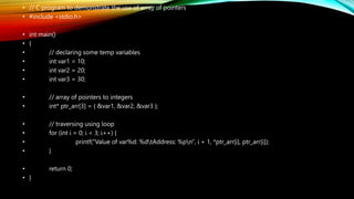 • // C program to demonstrate the use of array of pointers
• #include <stdio.h>
• int main()
• {
• // declaring some temp variables
• int var1 = 10;
• int var2 = 20;
• int var3 = 30;
• // array of pointers to integers
• int* ptr_arr[3] = { &var1, &var2, &var3 };
• // traversing using loop
• for (int i = 0; i < 3; i++) {
• printf("Value of var%d: %dtAddress: %pn", i + 1, *ptr_arr[i], ptr_arr[i]);
• }
• return 0;
• }
 