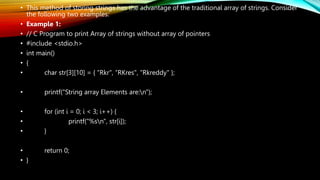 • This method of storing strings has the advantage of the traditional array of strings. Consider
the following two examples:
• Example 1:
• // C Program to print Array of strings without array of pointers
• #include <stdio.h>
• int main()
• {
• char str[3][10] = { “Rkr", “RKres", “Rkreddy" };
• printf("String array Elements are:n");
• for (int i = 0; i < 3; i++) {
• printf("%sn", str[i]);
• }
• return 0;
• }
 