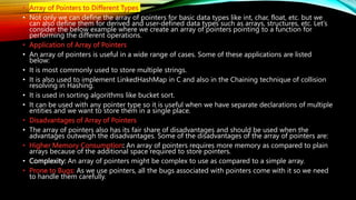 • Array of Pointers to Different Types
• Not only we can define the array of pointers for basic data types like int, char, float, etc. but we
can also define them for derived and user-defined data types such as arrays, structures, etc. Let’s
consider the below example where we create an array of pointers pointing to a function for
performing the different operations.
• Application of Array of Pointers
• An array of pointers is useful in a wide range of cases. Some of these applications are listed
below:
• It is most commonly used to store multiple strings.
• It is also used to implement LinkedHashMap in C and also in the Chaining technique of collision
resolving in Hashing.
• It is used in sorting algorithms like bucket sort.
• It can be used with any pointer type so it is useful when we have separate declarations of multiple
entities and we want to store them in a single place.
• Disadvantages of Array of Pointers
• The array of pointers also has its fair share of disadvantages and should be used when the
advantages outweigh the disadvantages. Some of the disadvantages of the array of pointers are:
• Higher Memory Consumption: An array of pointers requires more memory as compared to plain
arrays because of the additional space required to store pointers.
• Complexity: An array of pointers might be complex to use as compared to a simple array.
• Prone to Bugs: As we use pointers, all the bugs associated with pointers come with it so we need
to handle them carefully.
 