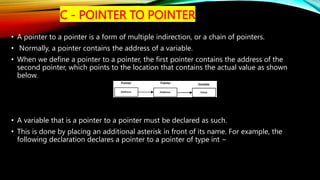 C - POINTER TO POINTER
• A pointer to a pointer is a form of multiple indirection, or a chain of pointers.
• Normally, a pointer contains the address of a variable.
• When we define a pointer to a pointer, the first pointer contains the address of the
second pointer, which points to the location that contains the actual value as shown
below.
• A variable that is a pointer to a pointer must be declared as such.
• This is done by placing an additional asterisk in front of its name. For example, the
following declaration declares a pointer to a pointer of type int −
 