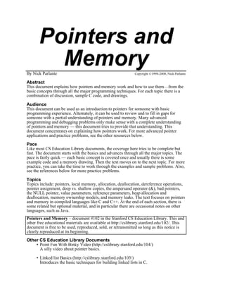 Pointers and
         Memory
By Nick Parlante                                              Copyright ©1998-2000, Nick Parlante

Abstract
This document explains how pointers and memory work and how to use them—from the
basic concepts through all the major programming techniques. For each topic there is a
combination of discussion, sample C code, and drawings.

Audience
This document can be used as an introduction to pointers for someone with basic
programming experience. Alternately, it can be used to review and to fill in gaps for
someone with a partial understanding of pointers and memory. Many advanced
programming and debugging problems only make sense with a complete understanding
of pointers and memory — this document tries to provide that understanding. This
document concentrates on explaining how pointers work. For more advanced pointer
applications and practice problems, see the other resources below.

Pace
Like most CS Education Library documents, the coverage here tries to be complete but
fast. The document starts with the basics and advances through all the major topics. The
pace is fairly quick — each basic concept is covered once and usually there is some
example code and a memory drawing. Then the text moves on to the next topic. For more
practice, you can take the time to work through the examples and sample problems. Also,
see the references below for more practice problems.

Topics
Topics include: pointers, local memory, allocation, deallocation, dereference operations,
pointer assignment, deep vs. shallow copies, the ampersand operator (&), bad pointers,
the NULL pointer, value parameters, reference parameters, heap allocation and
deallocation, memory ownership models, and memory leaks. The text focuses on pointers
and memory in compiled languages like C and C++. At the end of each section, there is
some related but optional material, and in particular there are occasional notes on other
languages, such as Java.
Pointers and Memory – document #102 in the Stanford CS Education Library. This and
other free educational materials are available at http://cslibrary.stanford.edu/102/. This
document is free to be used, reproduced, sold, or retransmitted so long as this notice is
clearly reproduced at its beginning.
Other CS Education Library Documents
    • Point Fun With Binky Video (http://cslibrary.stanford.edu/104/)
      A silly video about pointer basics.

     • Linked list Basics (http://cslibrary.stanford.edu/103/)
       Introduces the basic techniques for building linked lists in C.
 