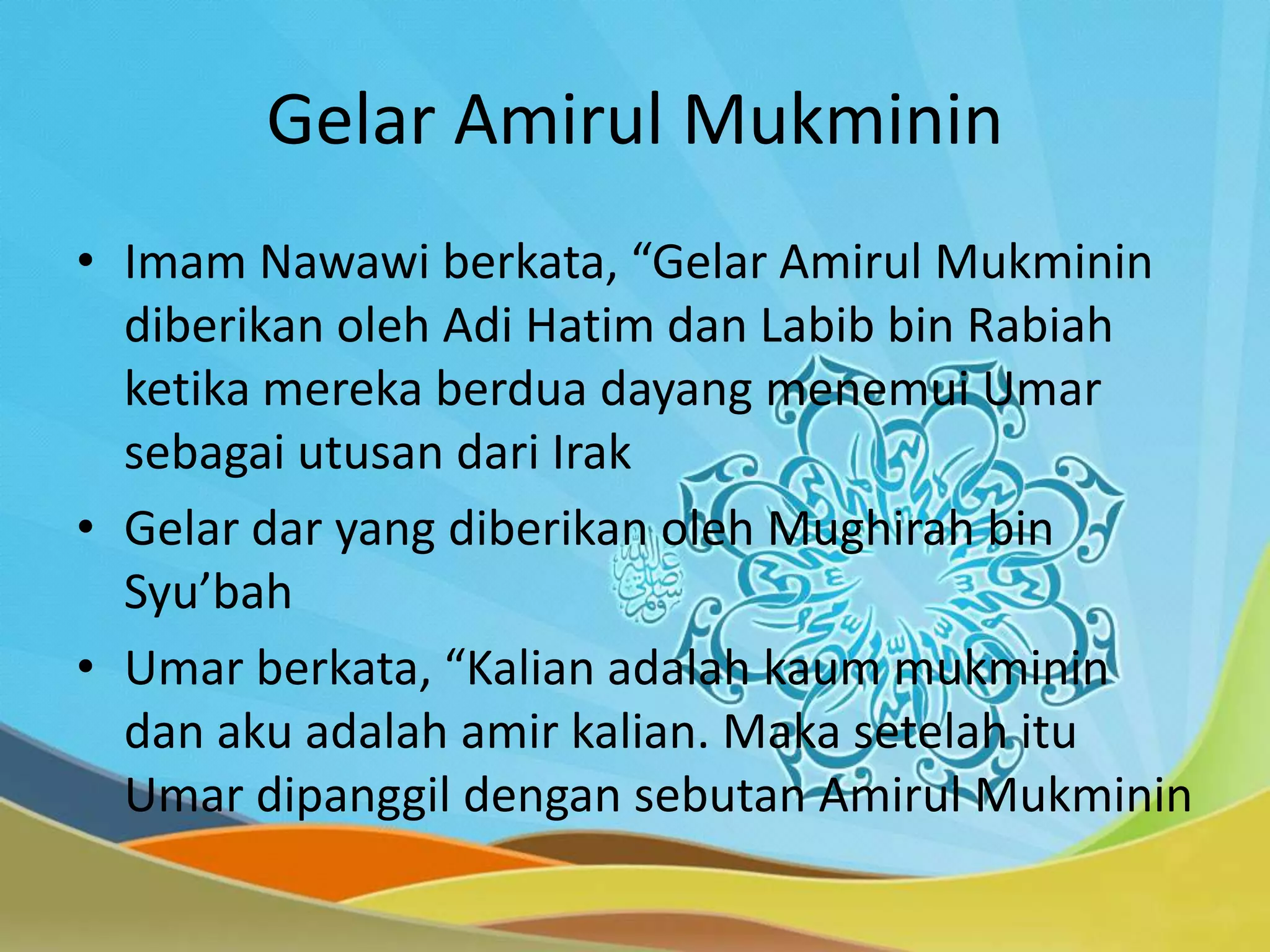 Gelar Amirul Mukminin
• Imam Nawawi berkata, “Gelar Amirul Mukminin
diberikan oleh Adi Hatim dan Labib bin Rabiah
ketika mereka berdua dayang menemui Umar
sebagai utusan dari Irak
• Gelar dar yang diberikan oleh Mughirah bin
Syu’bah
• Umar berkata, “Kalian adalah kaum mukminin
dan aku adalah amir kalian. Maka setelah itu
Umar dipanggil dengan sebutan Amirul Mukminin
 