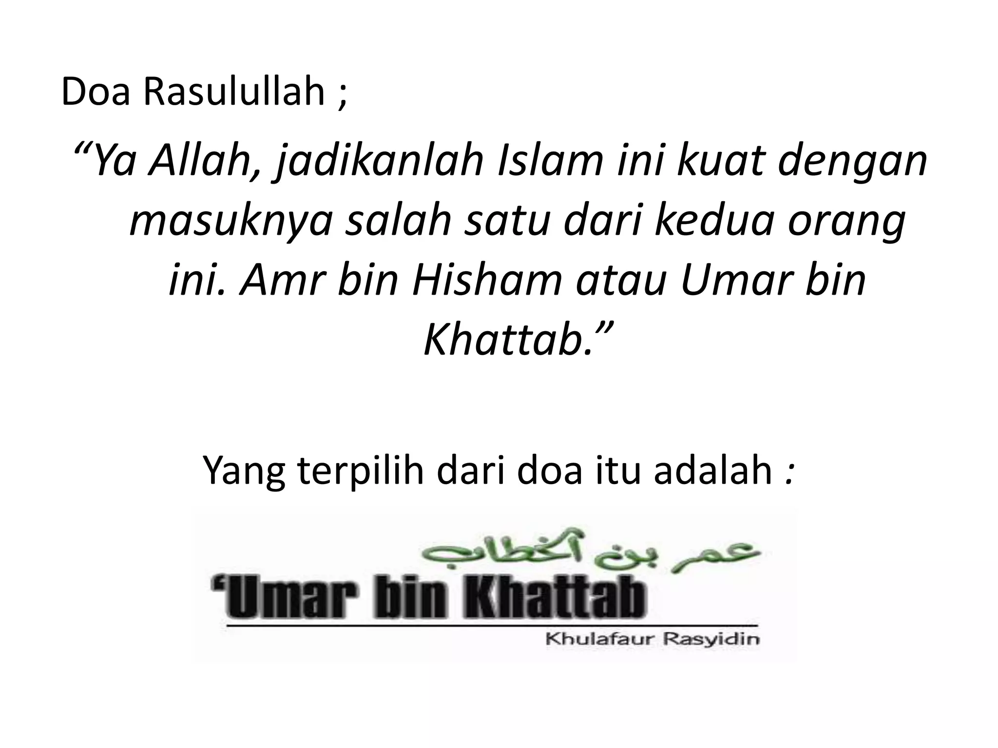 Doa Rasulullah ;
“Ya Allah, jadikanlah Islam ini kuat dengan
masuknya salah satu dari kedua orang
ini. Amr bin Hisham atau Umar bin
Khattab.”
Yang terpilih dari doa itu adalah :
 