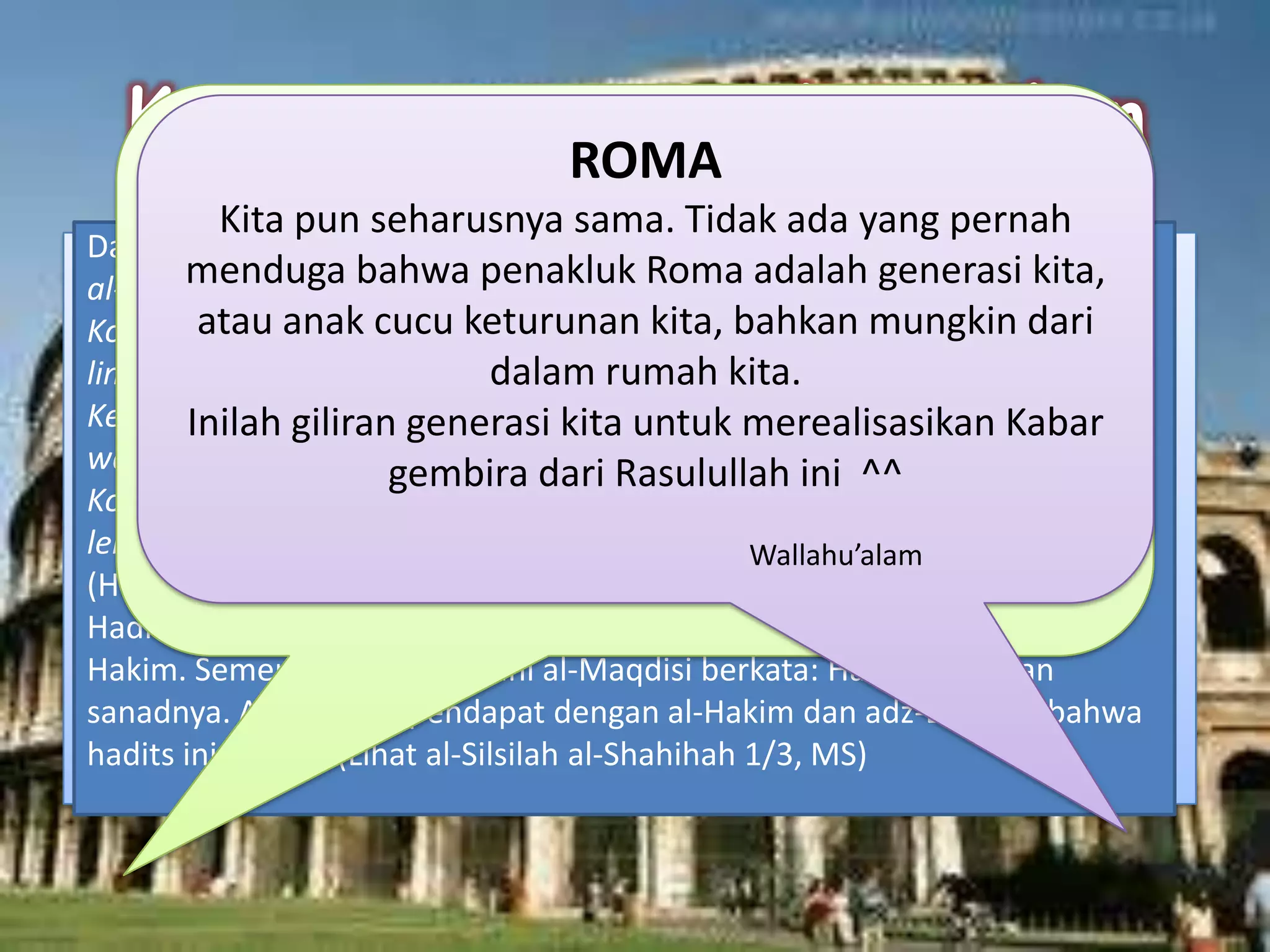 Dari Abu Qubail berkata: Ketika kita sedang bersama Abdullah bin Amr bin
al-Ash, dia ditanya: Kota manakah yang akan dibuka terlebih dahulu;
Konstantinopel atau Rumiyah? Abdullah meminta kotak dengan lingkaran-
lingkaran miliknya. Kemudian dia mengeluarkan kitab. Abdullah berkata:
Ketika kita sedang menulis di sekitar Rasulullah shallallahu alaihi
wasallam, beliau ditanya: Dua kota ini manakah yang dibuka lebih dulu:
Konstantinopel atau Rumiyah? Rasul menjawab, “Kota Heraklius dibuka
lebih dahulu.” Yaitu: Konstantinopel.
(HR. Ahmad, ad-Darimi, Ibnu Abi Syaibah dan al-Hakim)
Hadits ini dishahihkan oleh al-Hakim. Adz-Dzahabi sepakat dengan al-
Hakim. Sementara Abdul Ghani al-Maqdisi berkata: Hadits ini hasan
sanadnya. Al-Albani sependapat dengan al-Hakim dan adz-Dzahabi bahwa
hadits ini shahih. (Lihat al-Silsilah al-Shahihah 1/3, MS)
KONSTANTINOPEL
Kota yang hari ini dikenal dengan nama Istambul, Turki.
Dulunya berada di bawah kekuasaan Byzantium yang
beragama Kristen Ortodoks. Tahun 857 H / 1453 M,
kota dengan benteng legendaris tak tertembus
akhirnya runtuh di tangan Sultan Muhammad al-Fatih,
sultan ke-7 Turki Utsmani
ROMA
Kita pun seharusnya sama. Tidak ada yang pernah
menduga bahwa penakluk Roma adalah generasi kita,
atau anak cucu keturunan kita, bahkan mungkin dari
dalam rumah kita.
Inilah giliran generasi kita untuk merealisasikan Kabar
gembira dari Rasulullah ini ^^
Wallahu’alam
 