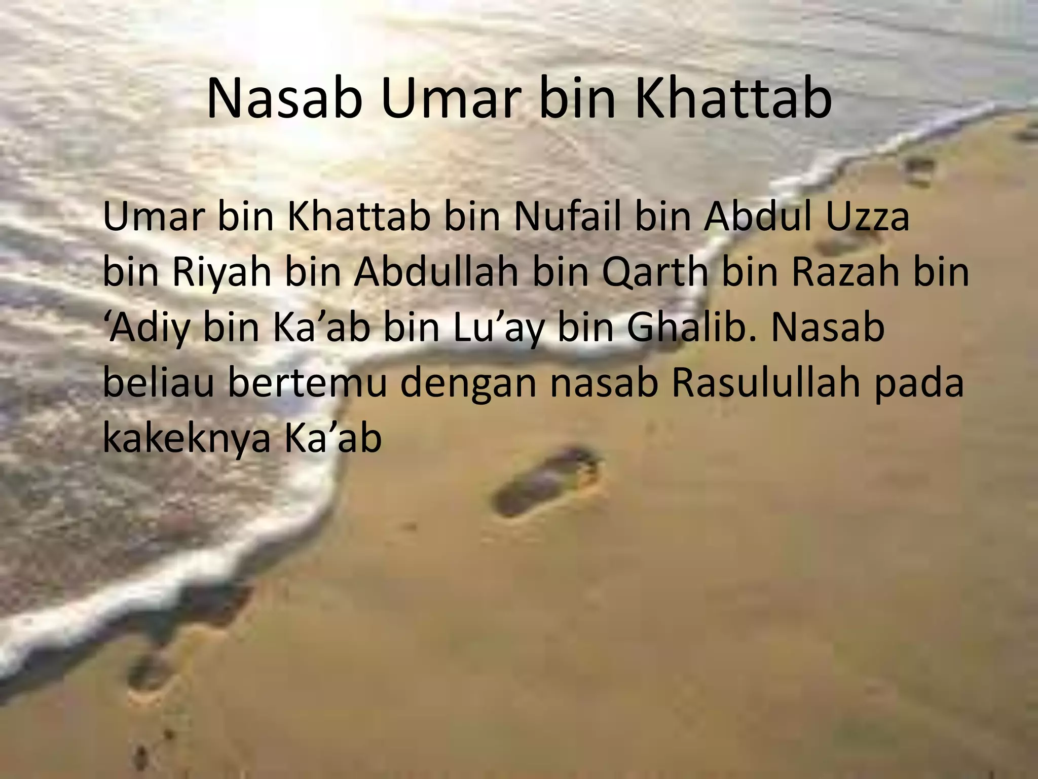 Nasab Umar bin Khattab
Umar bin Khattab bin Nufail bin Abdul Uzza
bin Riyah bin Abdullah bin Qarth bin Razah bin
‘Adiy bin Ka’ab bin Lu’ay bin Ghalib. Nasab
beliau bertemu dengan nasab Rasulullah pada
kakeknya Ka’ab
 