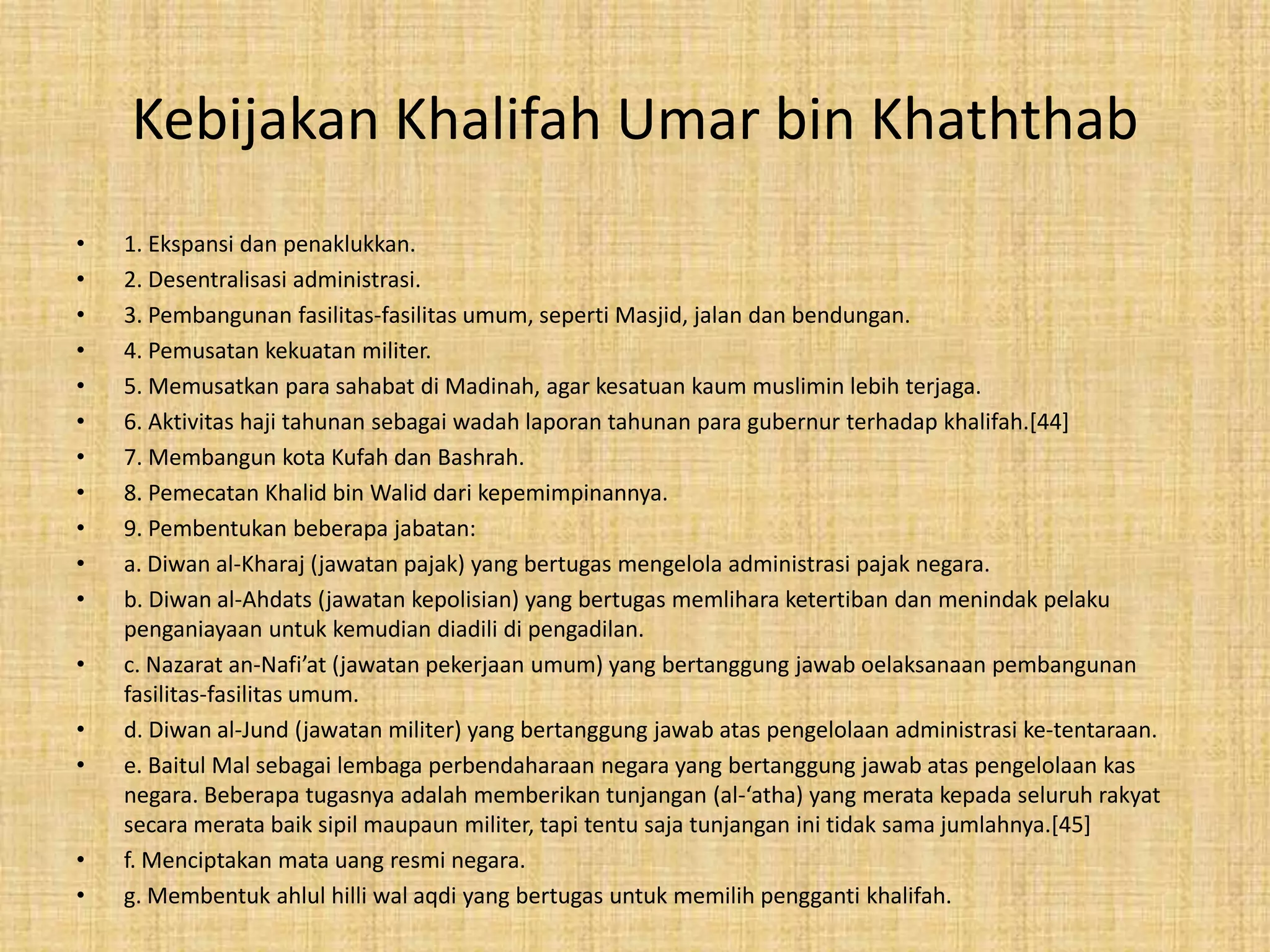 Kebijakan Khalifah Umar bin Khaththab
• 1. Ekspansi dan penaklukkan.
• 2. Desentralisasi administrasi.
• 3. Pembangunan fasilitas-fasilitas umum, seperti Masjid, jalan dan bendungan.
• 4. Pemusatan kekuatan militer.
• 5. Memusatkan para sahabat di Madinah, agar kesatuan kaum muslimin lebih terjaga.
• 6. Aktivitas haji tahunan sebagai wadah laporan tahunan para gubernur terhadap khalifah.[44]
• 7. Membangun kota Kufah dan Bashrah.
• 8. Pemecatan Khalid bin Walid dari kepemimpinannya.
• 9. Pembentukan beberapa jabatan:
• a. Diwan al-Kharaj (jawatan pajak) yang bertugas mengelola administrasi pajak negara.
• b. Diwan al-Ahdats (jawatan kepolisian) yang bertugas memlihara ketertiban dan menindak pelaku
penganiayaan untuk kemudian diadili di pengadilan.
• c. Nazarat an-Nafi’at (jawatan pekerjaan umum) yang bertanggung jawab oelaksanaan pembangunan
fasilitas-fasilitas umum.
• d. Diwan al-Jund (jawatan militer) yang bertanggung jawab atas pengelolaan administrasi ke-tentaraan.
• e. Baitul Mal sebagai lembaga perbendaharaan negara yang bertanggung jawab atas pengelolaan kas
negara. Beberapa tugasnya adalah memberikan tunjangan (al-‘atha) yang merata kepada seluruh rakyat
secara merata baik sipil maupaun militer, tapi tentu saja tunjangan ini tidak sama jumlahnya.[45]
• f. Menciptakan mata uang resmi negara.
• g. Membentuk ahlul hilli wal aqdi yang bertugas untuk memilih pengganti khalifah.
 