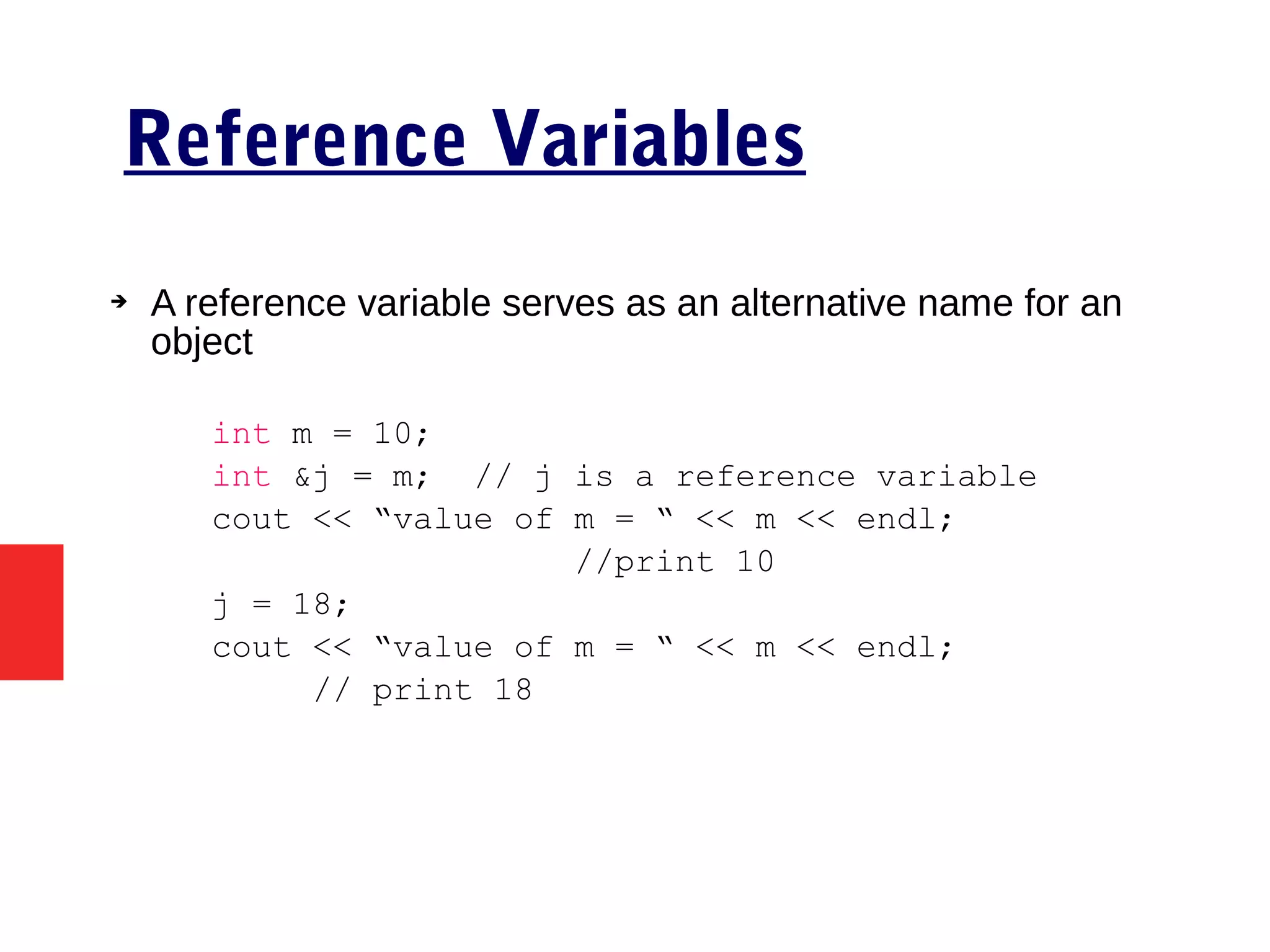 Reference Variables
➔ A reference variable serves as an alternative name for an
object
int m = 10;
int &j = m; // j is a reference variable
cout << “value of m = “ << m << endl;
//print 10
j = 18;
cout << “value of m = “ << m << endl;
// print 18
 