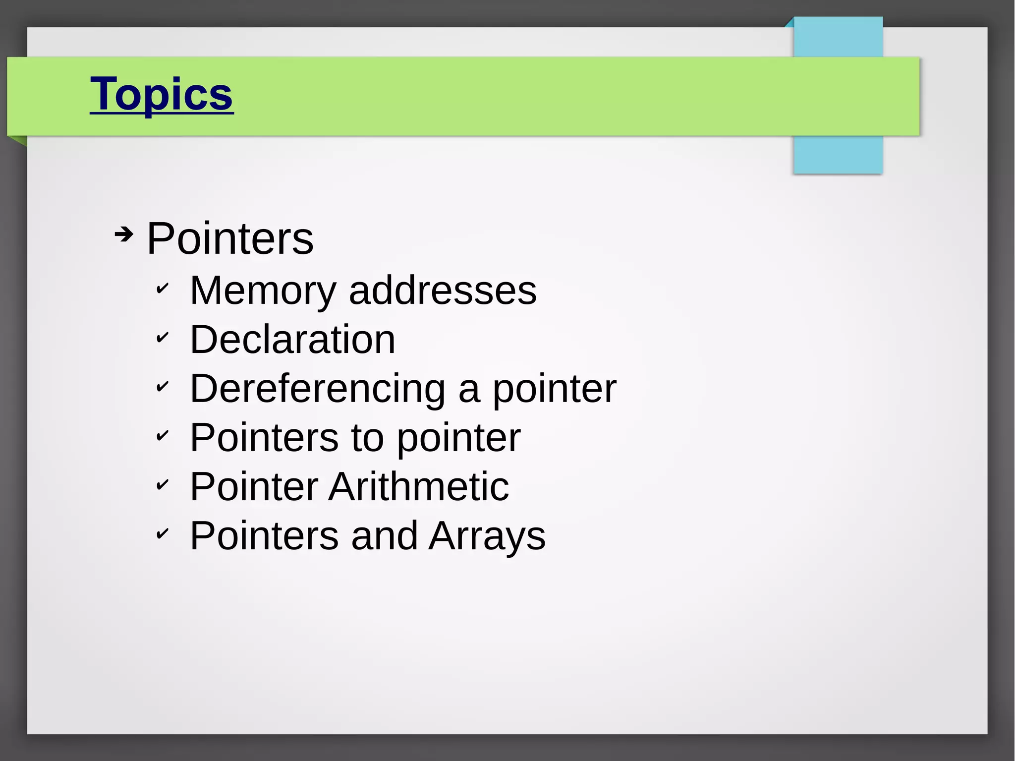 Topics
➔
Pointers
✔
Memory addresses
✔
Declaration
✔
Dereferencing a pointer
✔
Pointers to pointer
✔
Pointer Arithmetic
✔
Pointers and Arrays
 