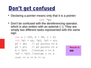 Don’t get confused
➔
Declaring a pointer means only that it is a pointer:
int *p;
➔
Don’t be confused with the dereferencing operator,
which is also written with an asterisk (*). They are
simply two different tasks represented with the same
sign
int a = 100, b = 88, c = 8;
int *p1 = &a, *p2, *p3 = &c;
p2 = &b; // p2 points to b
p2 = p1; // p2 points to a
b = *p3; //assign c to b
*p2 = *p3; //assign c to a
cout << a << b << c;
Result is:
888
 