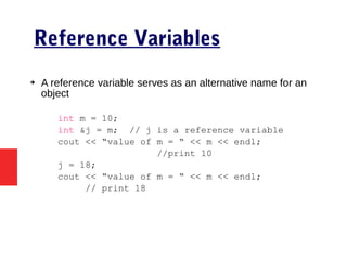 Reference Variables
➔ A reference variable serves as an alternative name for an
object
int m = 10;
int &j = m; // j is a reference variable
cout << “value of m = “ << m << endl;
//print 10
j = 18;
cout << “value of m = “ << m << endl;
// print 18
 
