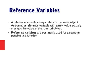 Reference Variables
➔ A reference variable always refers to the same object.
Assigning a reference variable with a new value actually
changes the value of the referred object.
➔ Reference variables are commonly used for parameter
passing to a function
 