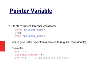 Pointer Variable
➔
Declaration of Pointer variables
type* pointer_name;
//or
type *pointer_name;
where type is the type of data pointed to (e.g. int, char, double)
Examples:
int *n;
RationalNumber *r;
int **p; // pointer to pointer
 