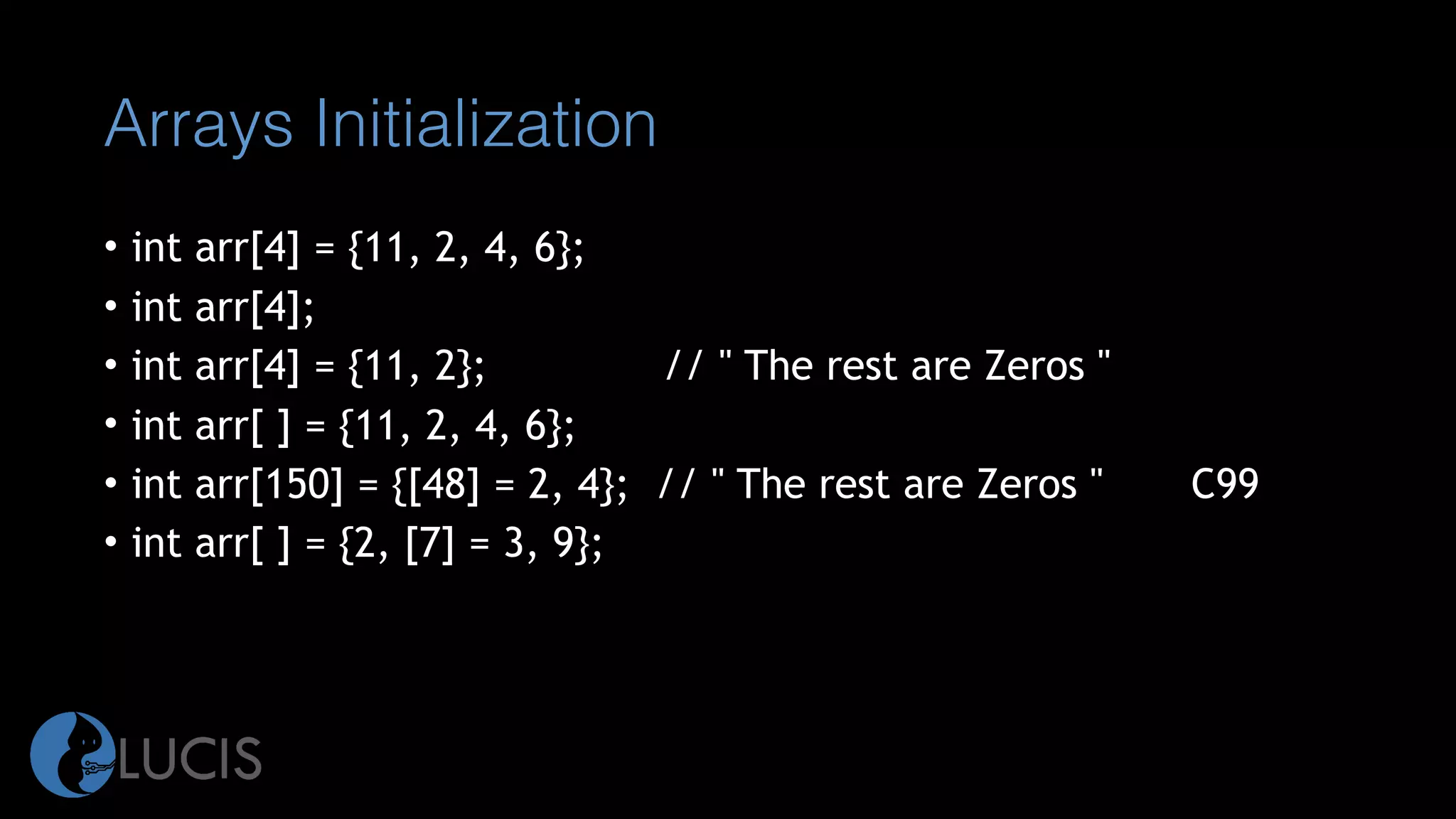 Arrays Initialization
• int arr[4] = {11, 2, 4, 6};
• int arr[4];
• int arr[4] = {11, 2}; // " The rest are Zeros "
• int arr[ ] = {11, 2, 4, 6};
• int arr[150] = {[48] = 2, 4}; // " The rest are Zeros " C99
• int arr[ ] = {2, [7] = 3, 9};
 