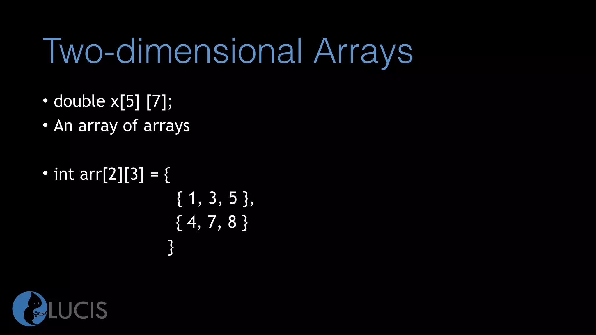 Two-dimensional Arrays
• double x[5] [7];
• An array of arrays
• int arr[2][3] = {
{ 1, 3, 5 },
{ 4, 7, 8 }
}
 