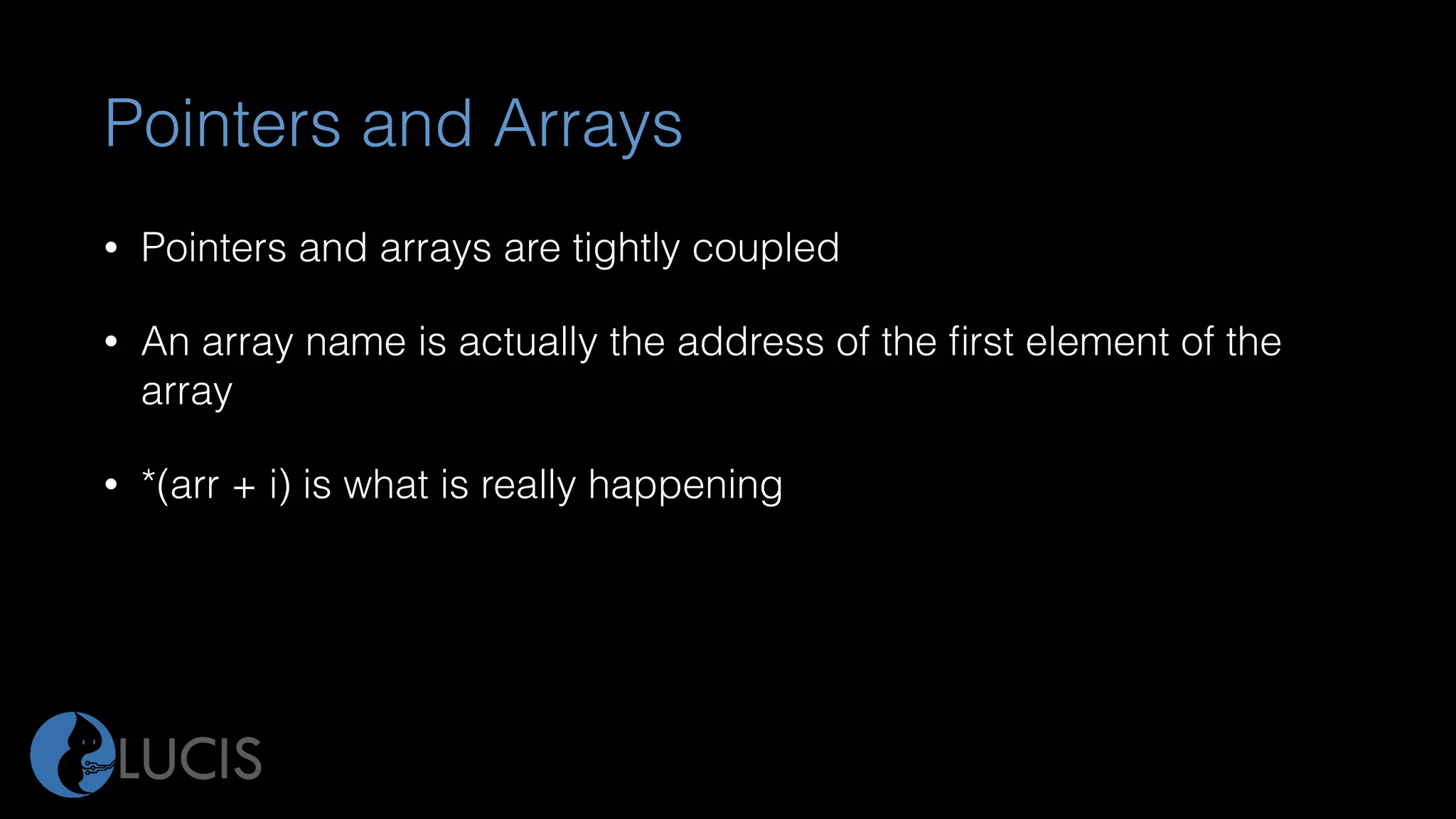 Pointers and Arrays
• Pointers and arrays are tightly coupled
• An array name is actually the address of the ﬁrst element of the
array
• *(arr + i) is what is really happening
 