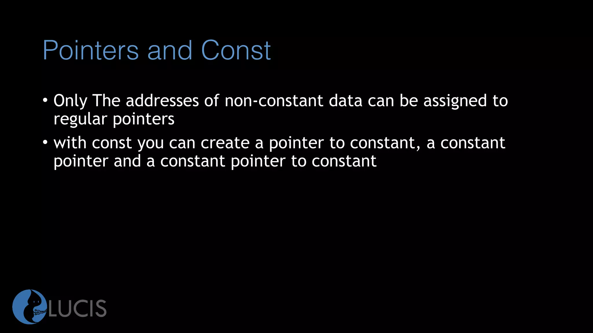 Pointers and Const
• Only The addresses of non-constant data can be assigned to
regular pointers
• with const you can create a pointer to constant, a constant
pointer and a constant pointer to constant
 