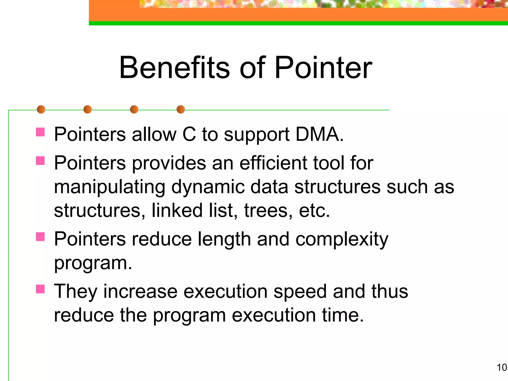 Benefits of Pointer
 Pointers allow C to support DMA.
 Pointers provides an efficient tool for
manipulating dynamic data structures such as
structures, linked list, trees, etc.
 Pointers reduce length and complexity
program.
 They increase execution speed and thus
reduce the program execution time.
10
 