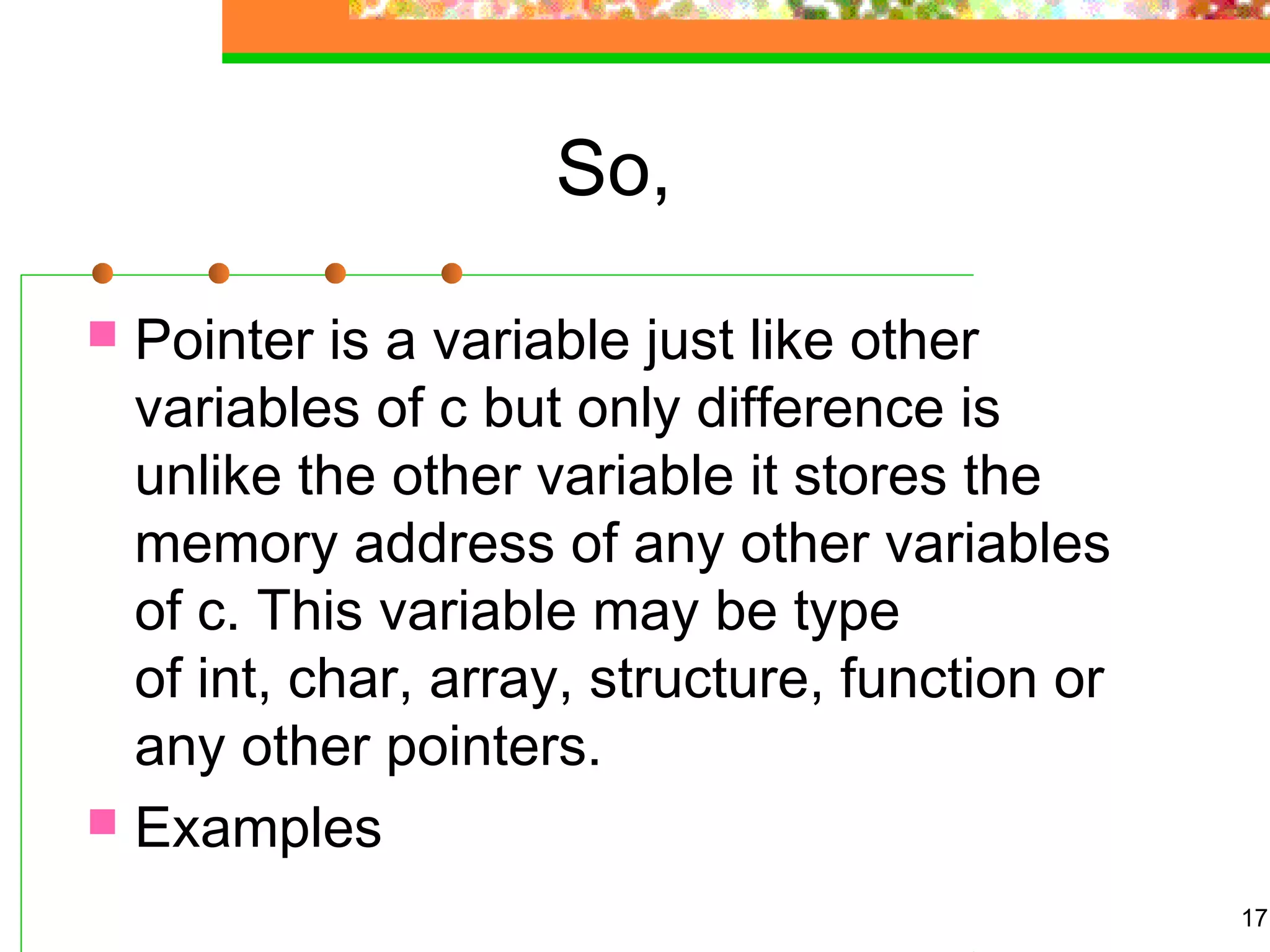 So,
 Pointer is a variable just like other
variables of c but only difference is
unlike the other variable it stores the
memory address of any other variables
of c. This variable may be type
of int, char, array, structure, function or
any other pointers.
 Examples
17
 