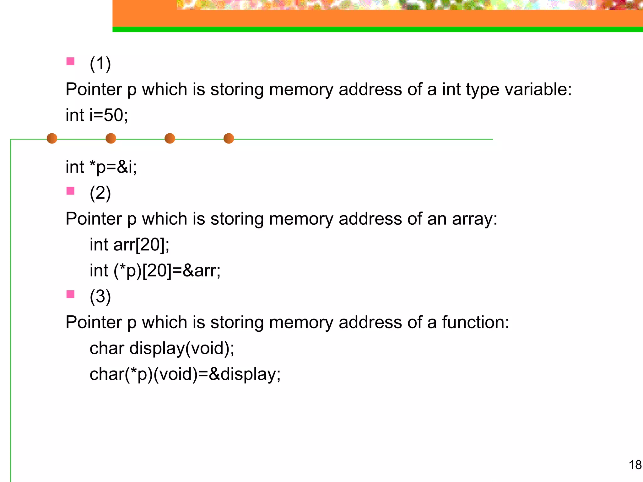 18
 (1)
Pointer p which is storing memory address of a int type variable:
int i=50;
int *p=&i;
 (2)
Pointer p which is storing memory address of an array:
int arr[20];
int (*p)[20]=&arr;
 (3)
Pointer p which is storing memory address of a function:
char display(void);
char(*p)(void)=&display;
 