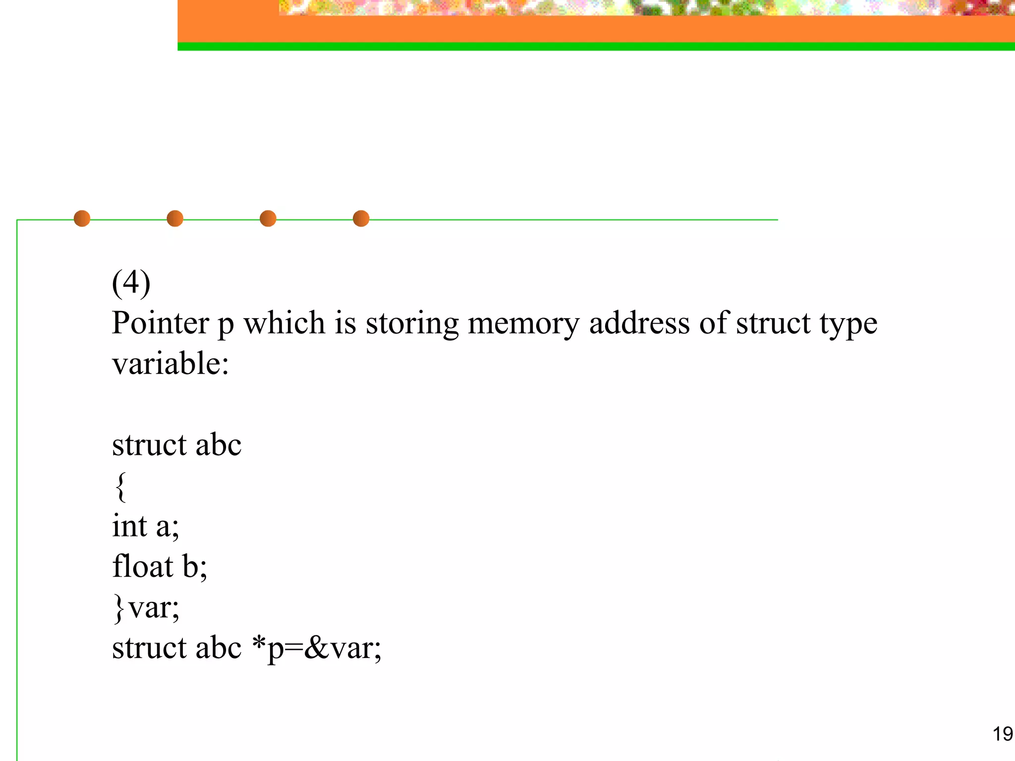 19
(4)
Pointer p which is storing memory address of struct type
variable:
struct abc
{
int a;
float b;
}var;
struct abc *p=&var;
 