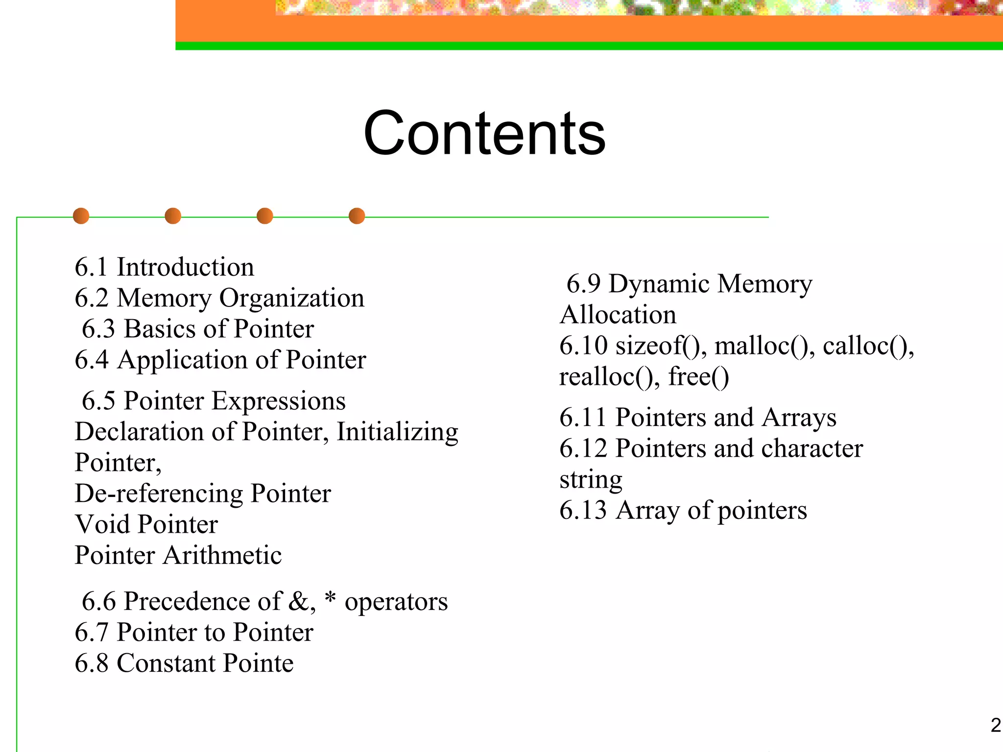 Contents
6.1 Introduction
6.2 Memory Organization
6.3 Basics of Pointer
6.4 Application of Pointer
6.5 Pointer Expressions
Declaration of Pointer, Initializing
Pointer,
De-referencing Pointer
Void Pointer
Pointer Arithmetic
6.6 Precedence of &, * operators
6.7 Pointer to Pointer
6.8 Constant Pointe
2
6.9 Dynamic Memory
Allocation
6.10 sizeof(), malloc(), calloc(),
realloc(), free()
6.11 Pointers and Arrays
6.12 Pointers and character
string
6.13 Array of pointers
 