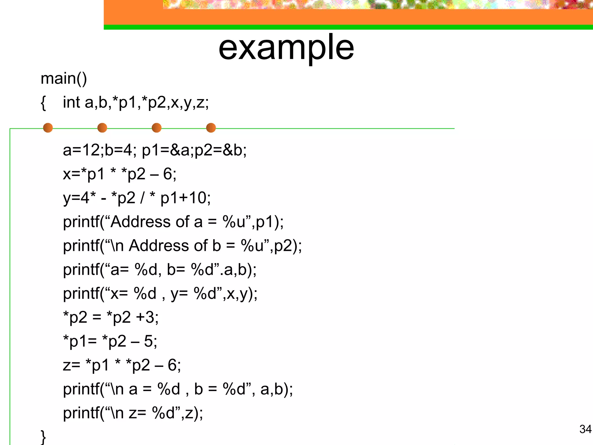 example
main()
{ int a,b,*p1,*p2,x,y,z;
a=12;b=4; p1=&a;p2=&b;
x=*p1 * *p2 – 6;
y=4* - *p2 / * p1+10;
printf(“Address of a = %u”,p1);
printf(“n Address of b = %u”,p2);
printf(“a= %d, b= %d”.a,b);
printf(“x= %d , y= %d”,x,y);
*p2 = *p2 +3;
*p1= *p2 – 5;
z= *p1 * *p2 – 6;
printf(“n a = %d , b = %d”, a,b);
printf(“n z= %d”,z);
}
34
 