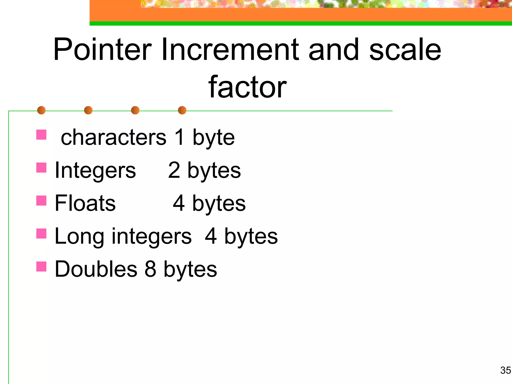 Pointer Increment and scale
factor
 characters 1 byte
 Integers 2 bytes
 Floats 4 bytes
 Long integers 4 bytes
 Doubles 8 bytes
35
 