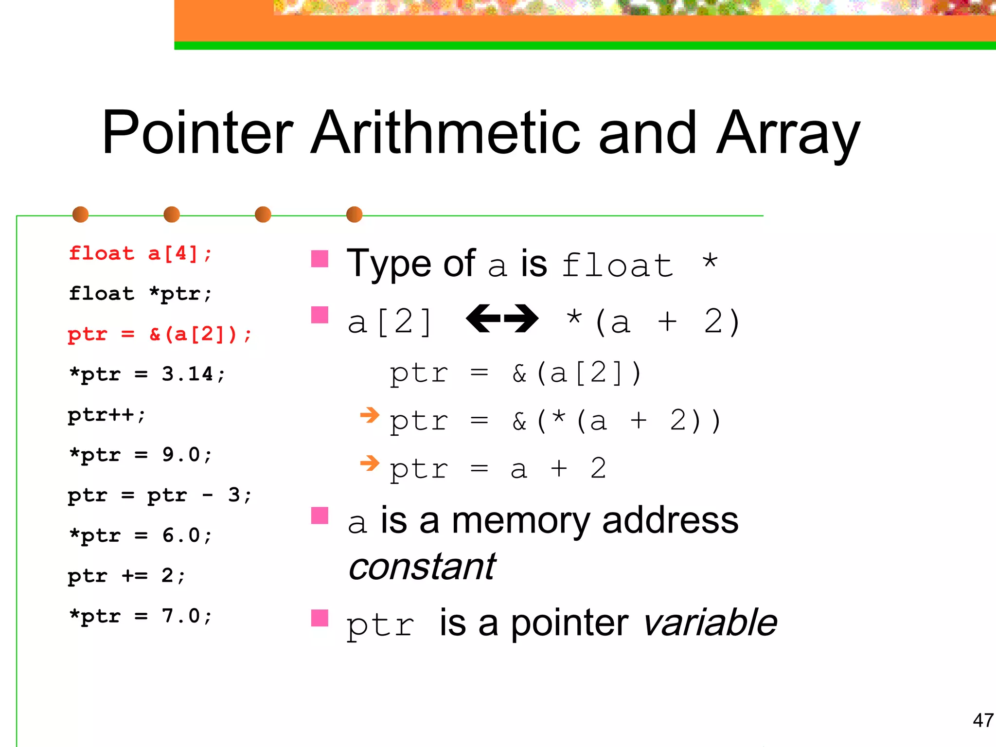 47
Pointer Arithmetic and Array
 Type of a is float *
 a[2]  *(a + 2)
ptr = &(a[2])
 ptr = &(*(a + 2))
 ptr = a + 2
 a is a memory address
constant
 ptr is a pointer variable
float a[4];
float *ptr;
ptr = &(a[2]);
*ptr = 3.14;
ptr++;
*ptr = 9.0;
ptr = ptr - 3;
*ptr = 6.0;
ptr += 2;
*ptr = 7.0;
 