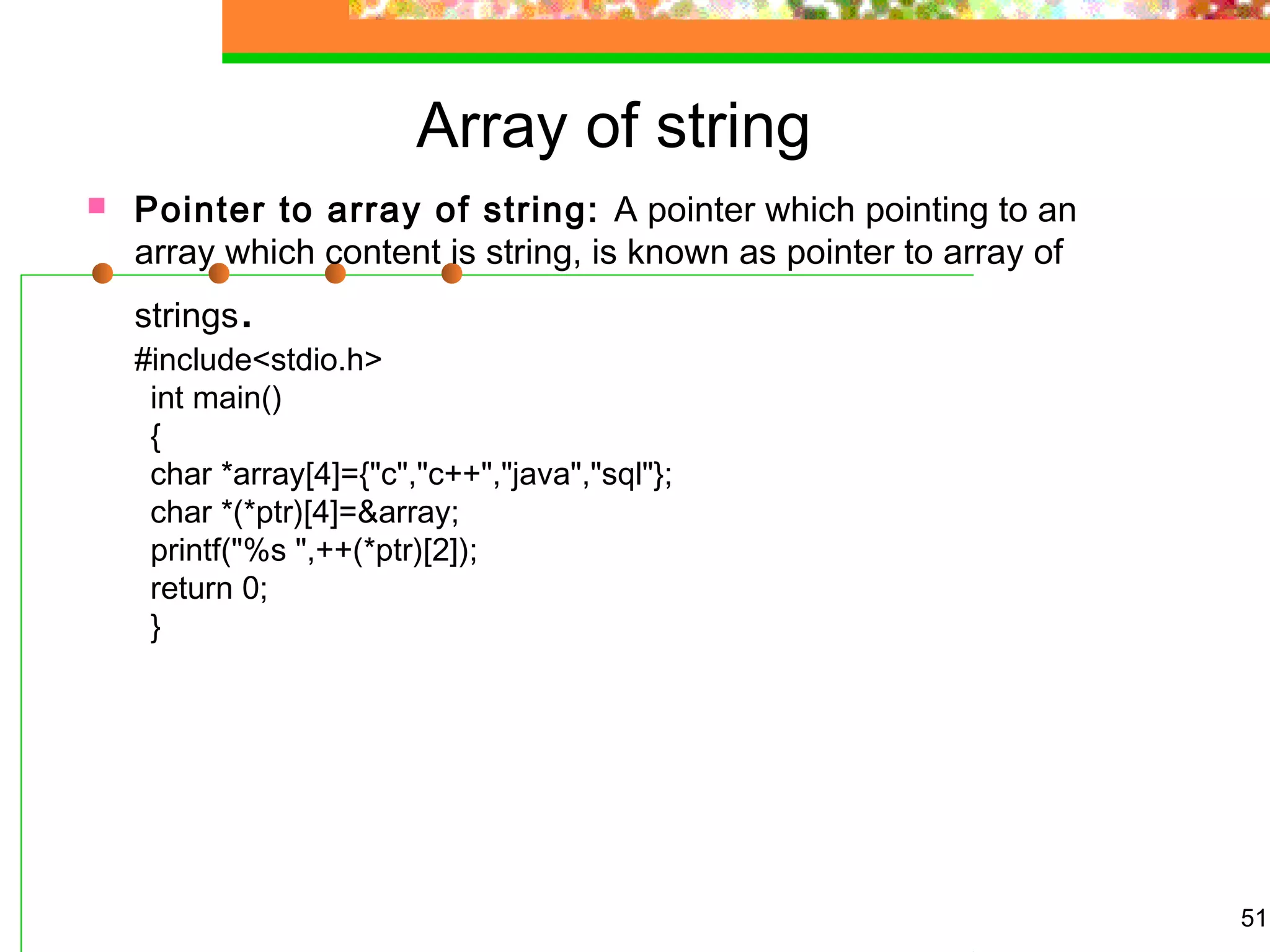 Array of string
 Pointer to array of string: A pointer which pointing to an
array which content is string, is known as pointer to array of
strings.
#include<stdio.h>
int main()
{
char *array[4]={"c","c++","java","sql"};
char *(*ptr)[4]=&array;
printf("%s ",++(*ptr)[2]);
return 0;
}
51
 