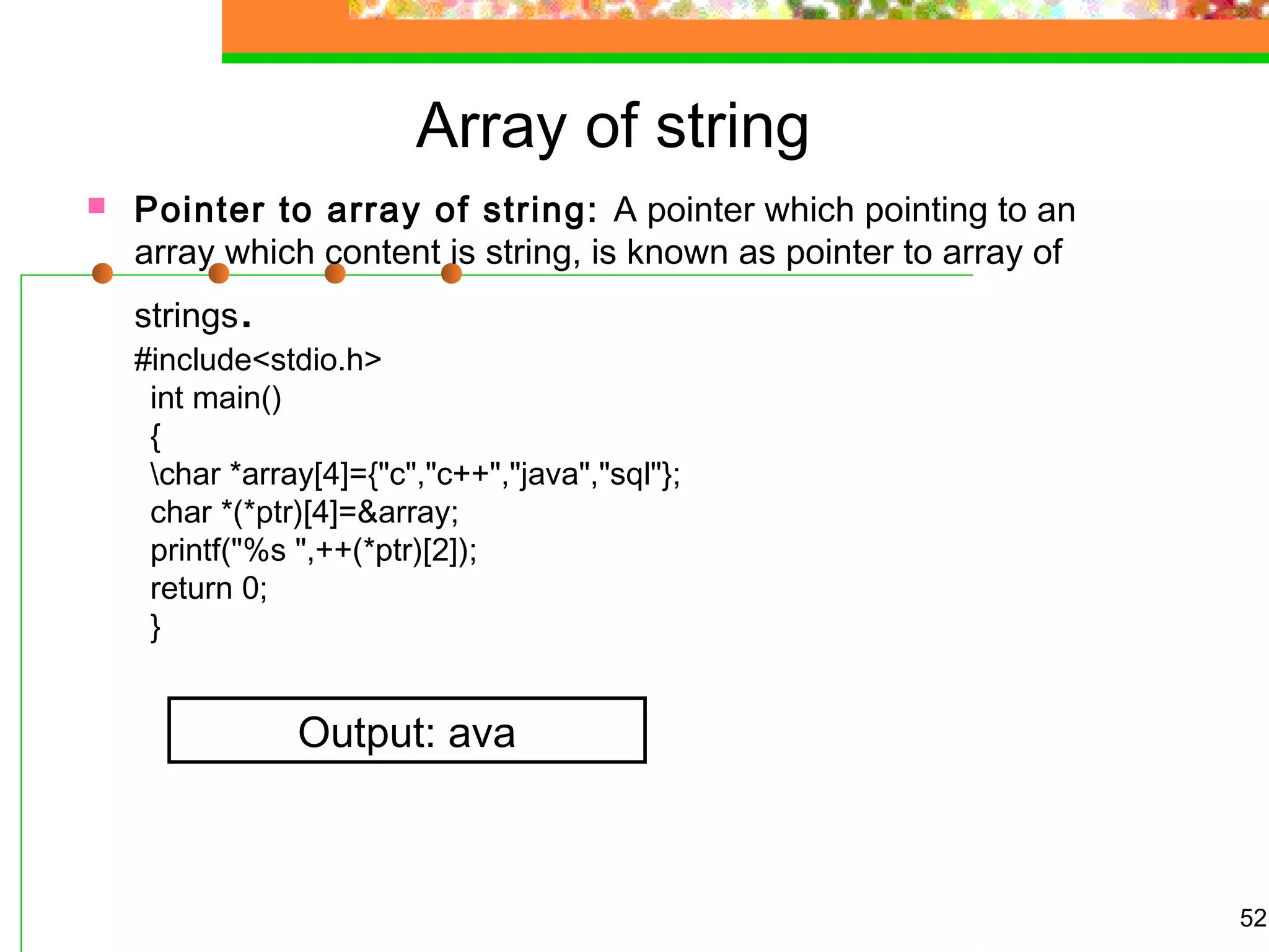 Array of string
 Pointer to array of string: A pointer which pointing to an
array which content is string, is known as pointer to array of
strings.
#include<stdio.h>
int main()
{
char *array[4]={"c","c++","java","sql"};
char *(*ptr)[4]=&array;
printf("%s ",++(*ptr)[2]);
return 0;
}
52
Output: ava
 
