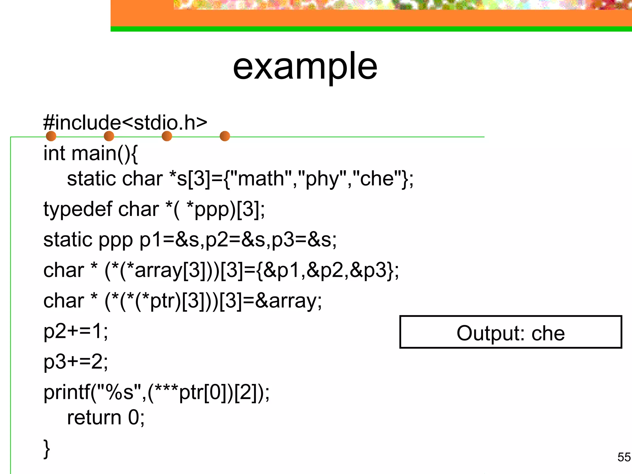 example
#include<stdio.h>
int main(){
static char *s[3]={"math","phy","che"};
typedef char *( *ppp)[3];
static ppp p1=&s,p2=&s,p3=&s;
char * (*(*array[3]))[3]={&p1,&p2,&p3};
char * (*(*(*ptr)[3]))[3]=&array;
p2+=1;
p3+=2;
printf("%s",(***ptr[0])[2]);
return 0;
} 55
Output: che
 