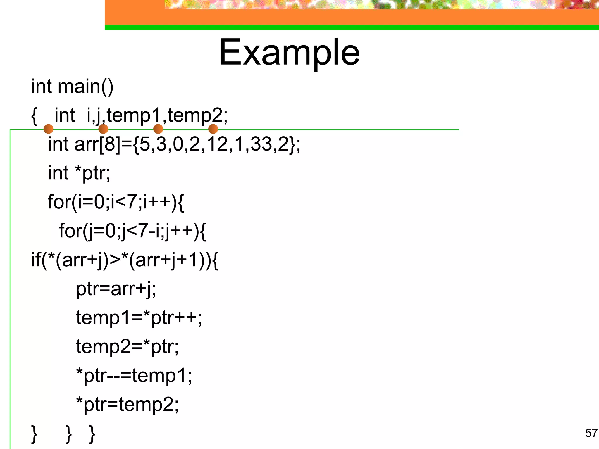 Example
int main()
{   int  i,j,temp1,temp2;
   int arr[8]={5,3,0,2,12,1,33,2};
   int *ptr;
   for(i=0;i<7;i++){
     for(j=0;j<7-i;j++){
if(*(arr+j)>*(arr+j+1)){
        ptr=arr+j;
        temp1=*ptr++;
        temp2=*ptr;
        *ptr--=temp1;
        *ptr=temp2;
}     }   } 57
 