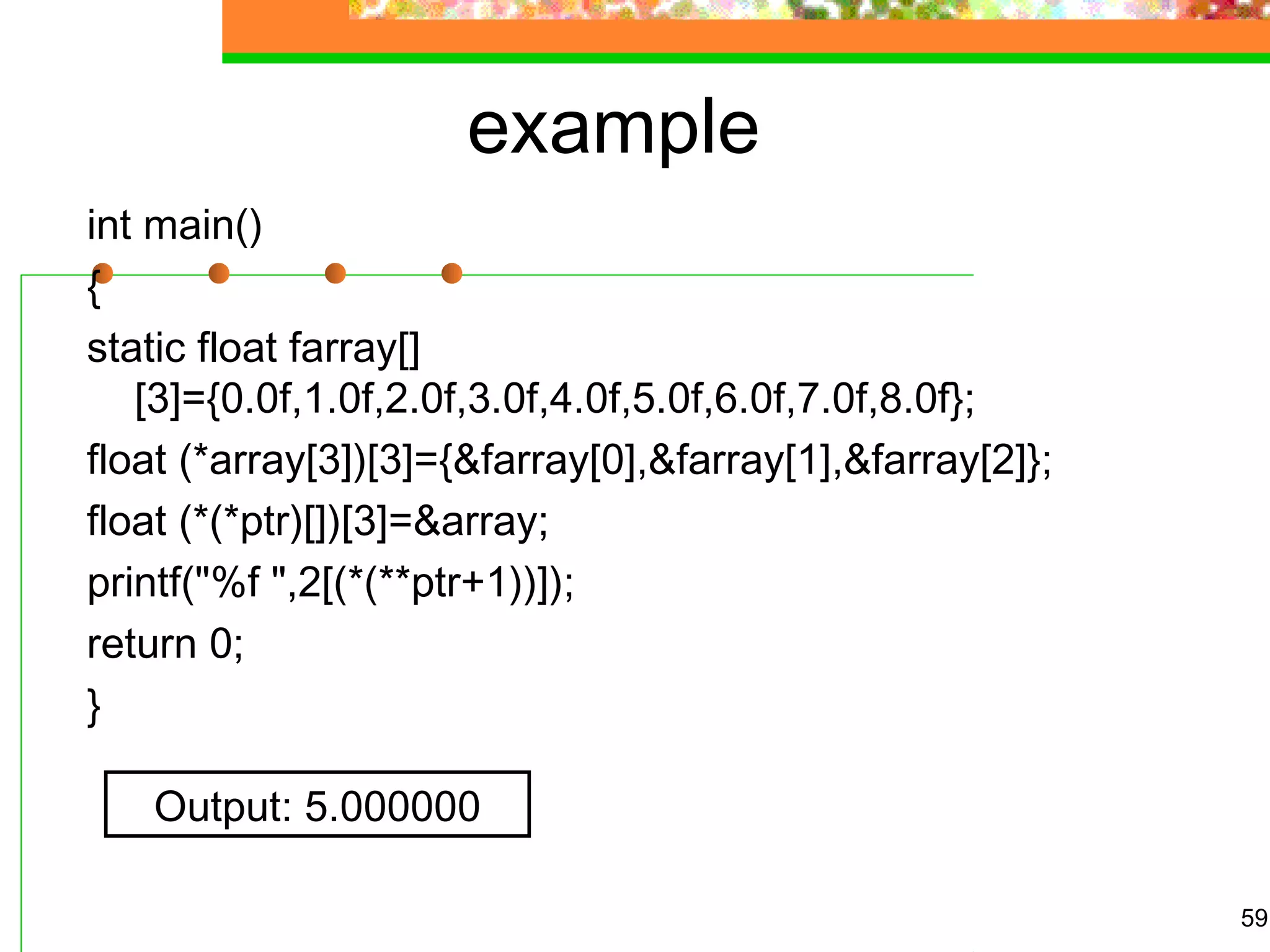 example
int main()
{
static float farray[]
[3]={0.0f,1.0f,2.0f,3.0f,4.0f,5.0f,6.0f,7.0f,8.0f};
float (*array[3])[3]={&farray[0],&farray[1],&farray[2]};
float (*(*ptr)[])[3]=&array;
printf("%f ",2[(*(**ptr+1))]);
return 0;
}
59
Output: 5.000000
 