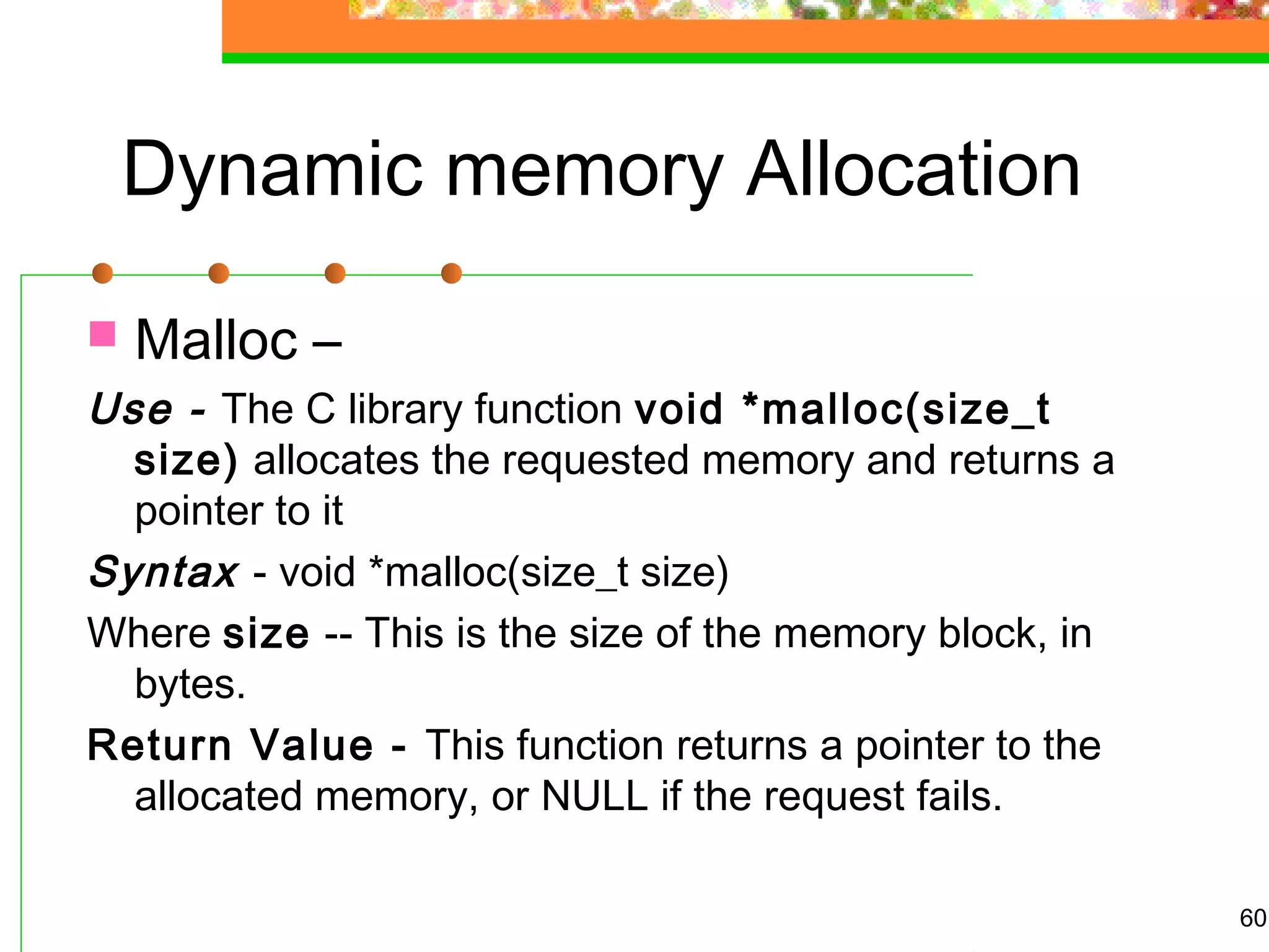 Dynamic memory Allocation
 Malloc –
Use - The C library function void *malloc(size_t
size) allocates the requested memory and returns a
pointer to it
Syntax - void *malloc(size_t size)
Where size -- This is the size of the memory block, in
bytes.
Return Value - This function returns a pointer to the
allocated memory, or NULL if the request fails.
60
 