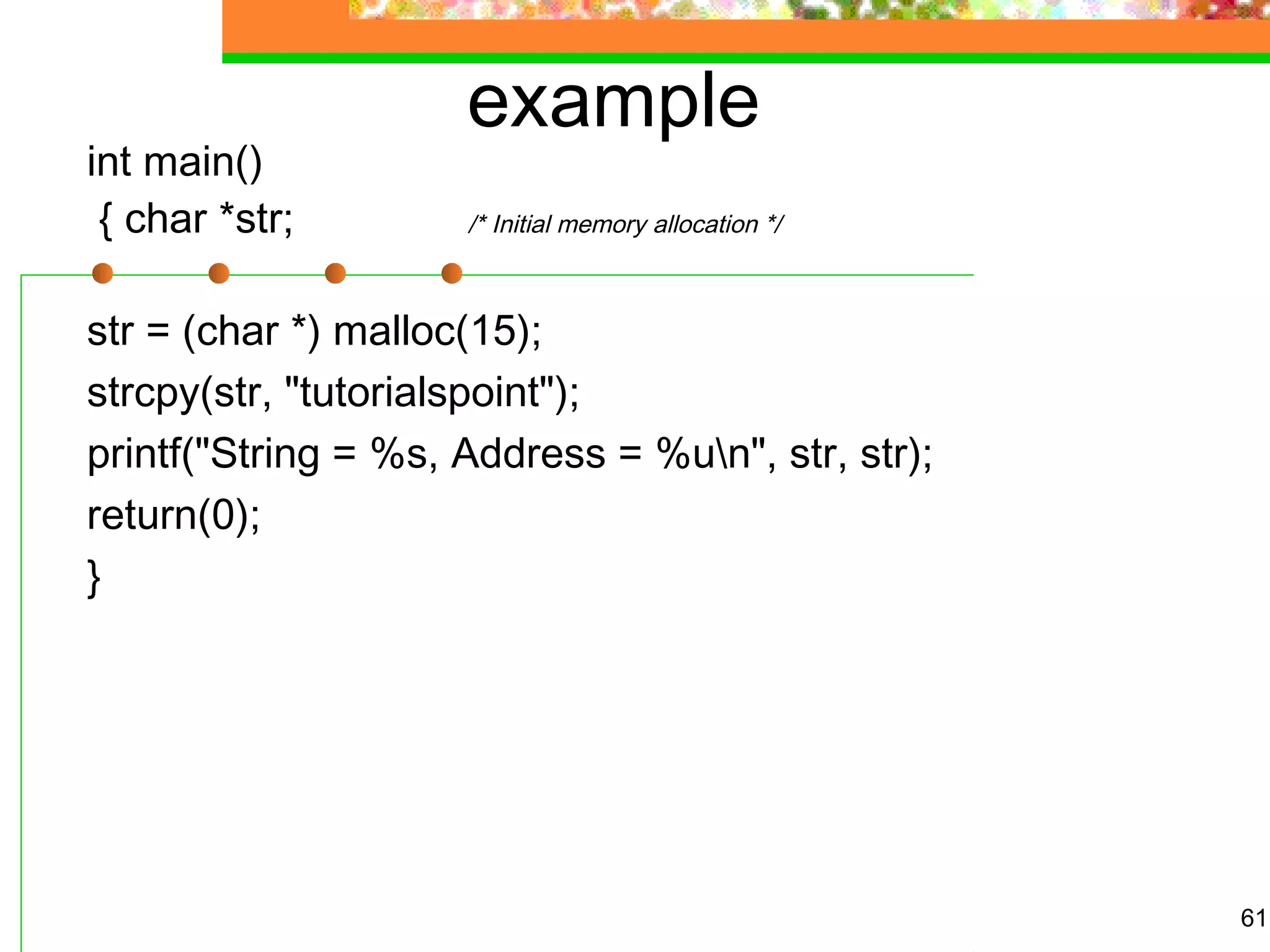 example
int main()
{ char *str; /* Initial memory allocation */
str = (char *) malloc(15);
strcpy(str, "tutorialspoint");
printf("String = %s, Address = %un", str, str);
return(0);
}
61
 