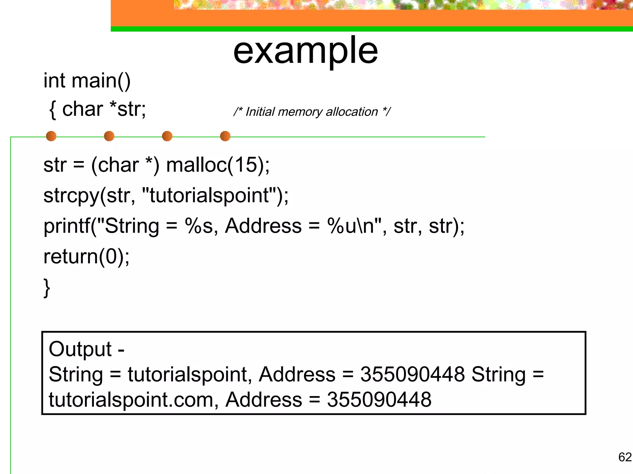example
int main()
{ char *str; /* Initial memory allocation */
str = (char *) malloc(15);
strcpy(str, "tutorialspoint");
printf("String = %s, Address = %un", str, str);
return(0);
}
62
Output -
String = tutorialspoint, Address = 355090448 String =
tutorialspoint.com, Address = 355090448
 