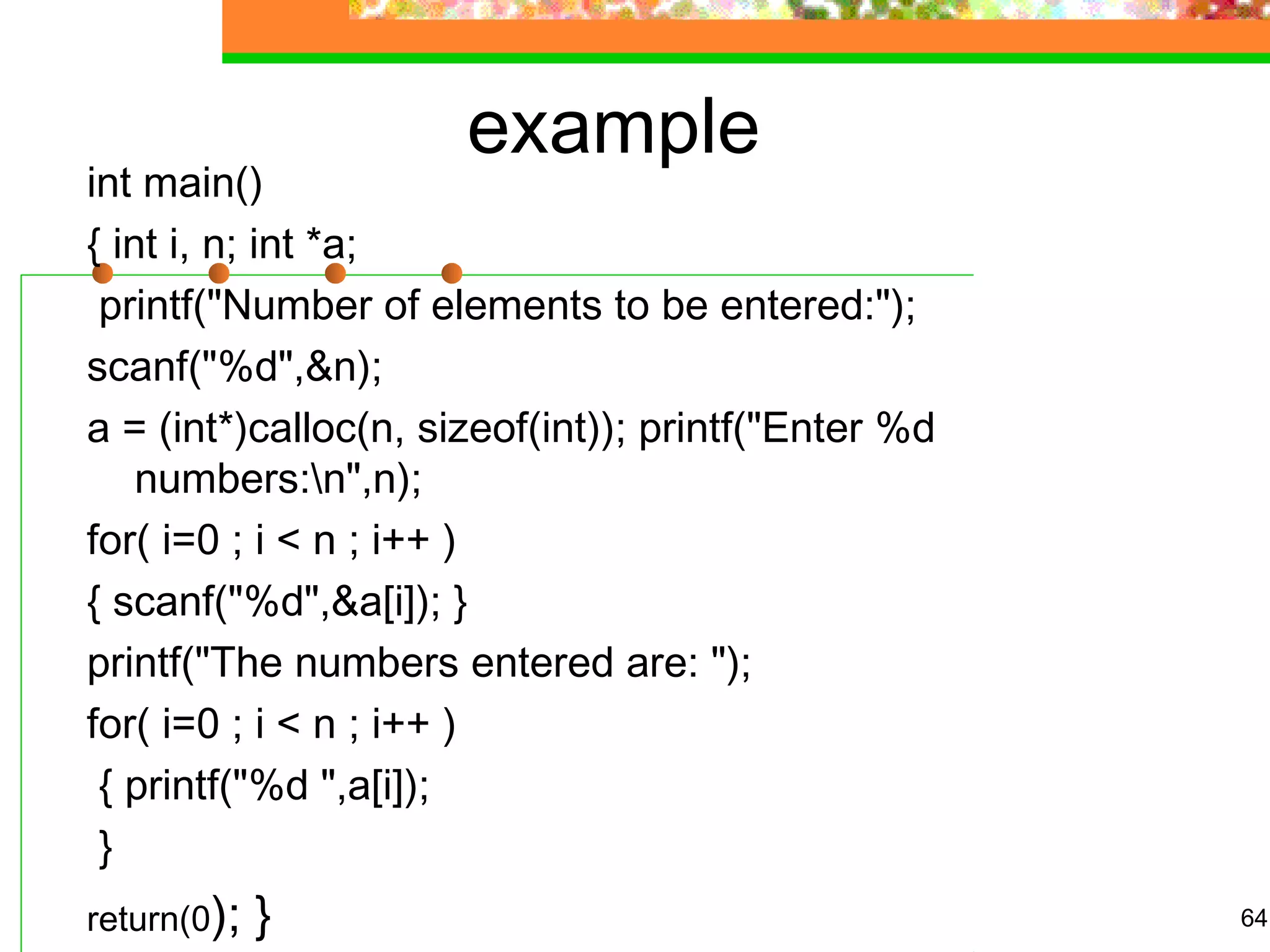 example
int main()
{ int i, n; int *a;
printf("Number of elements to be entered:");
scanf("%d",&n);
a = (int*)calloc(n, sizeof(int)); printf("Enter %d
numbers:n",n);
for( i=0 ; i < n ; i++ )
{ scanf("%d",&a[i]); }
printf("The numbers entered are: ");
for( i=0 ; i < n ; i++ )
{ printf("%d ",a[i]);
}
return(0); } 64
 