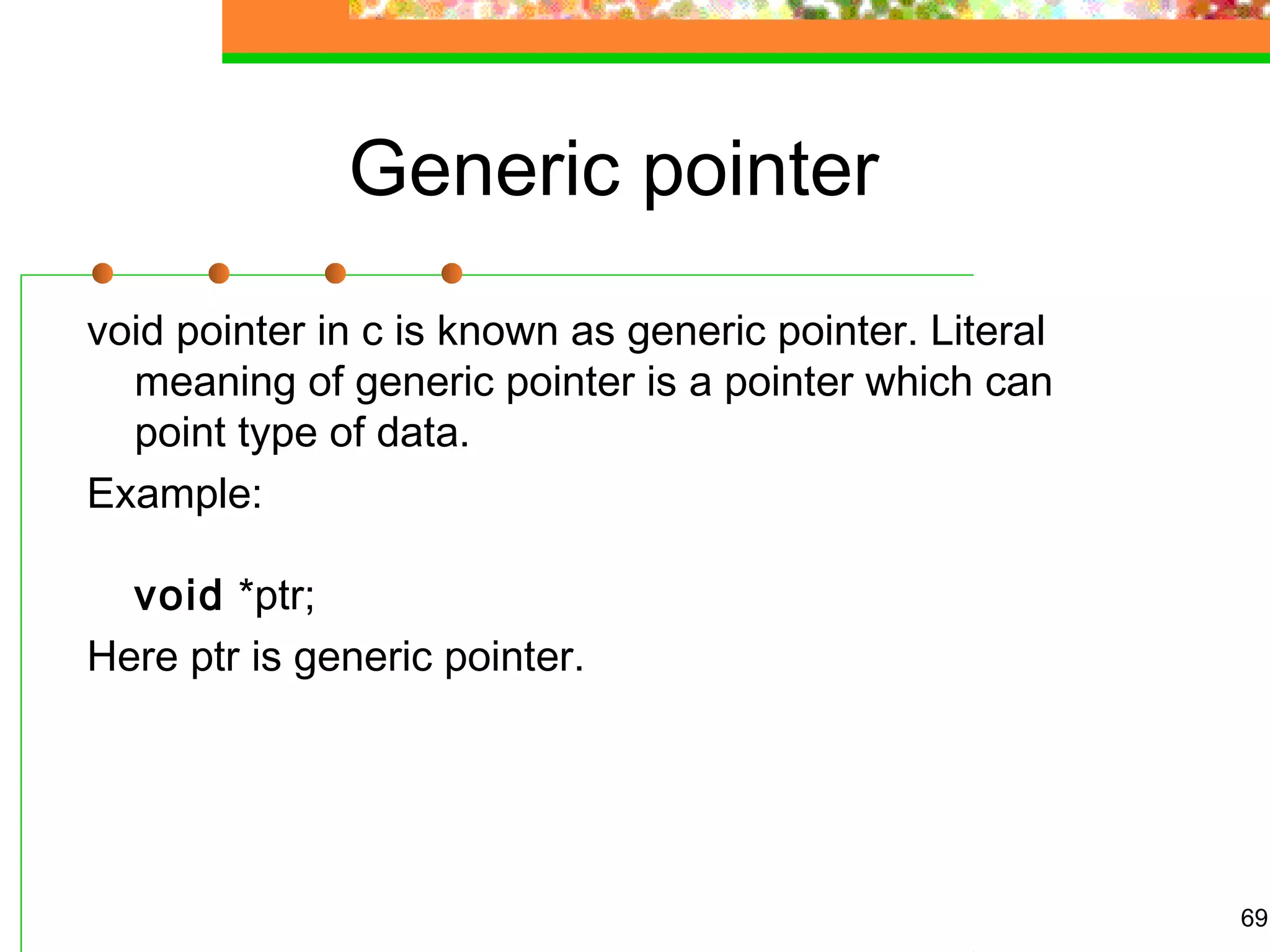 Generic pointer
void pointer in c is known as generic pointer. Literal
meaning of generic pointer is a pointer which can
point type of data.
Example:
void *ptr;
Here ptr is generic pointer.
69
 