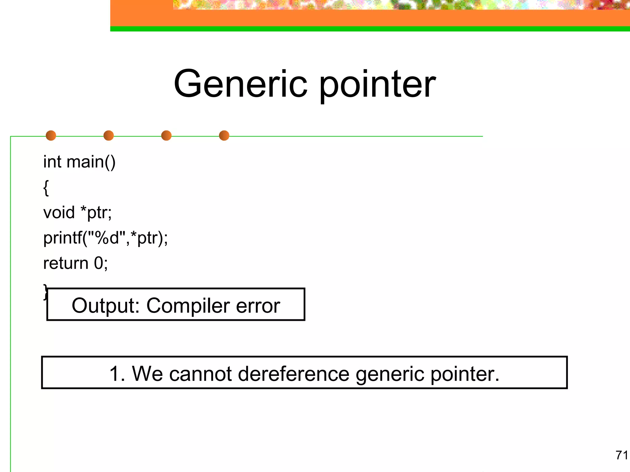 Generic pointer
int main()
{
void *ptr;
printf("%d",*ptr);
return 0;
}
71
Output: Compiler error
1. We cannot dereference generic pointer.
 