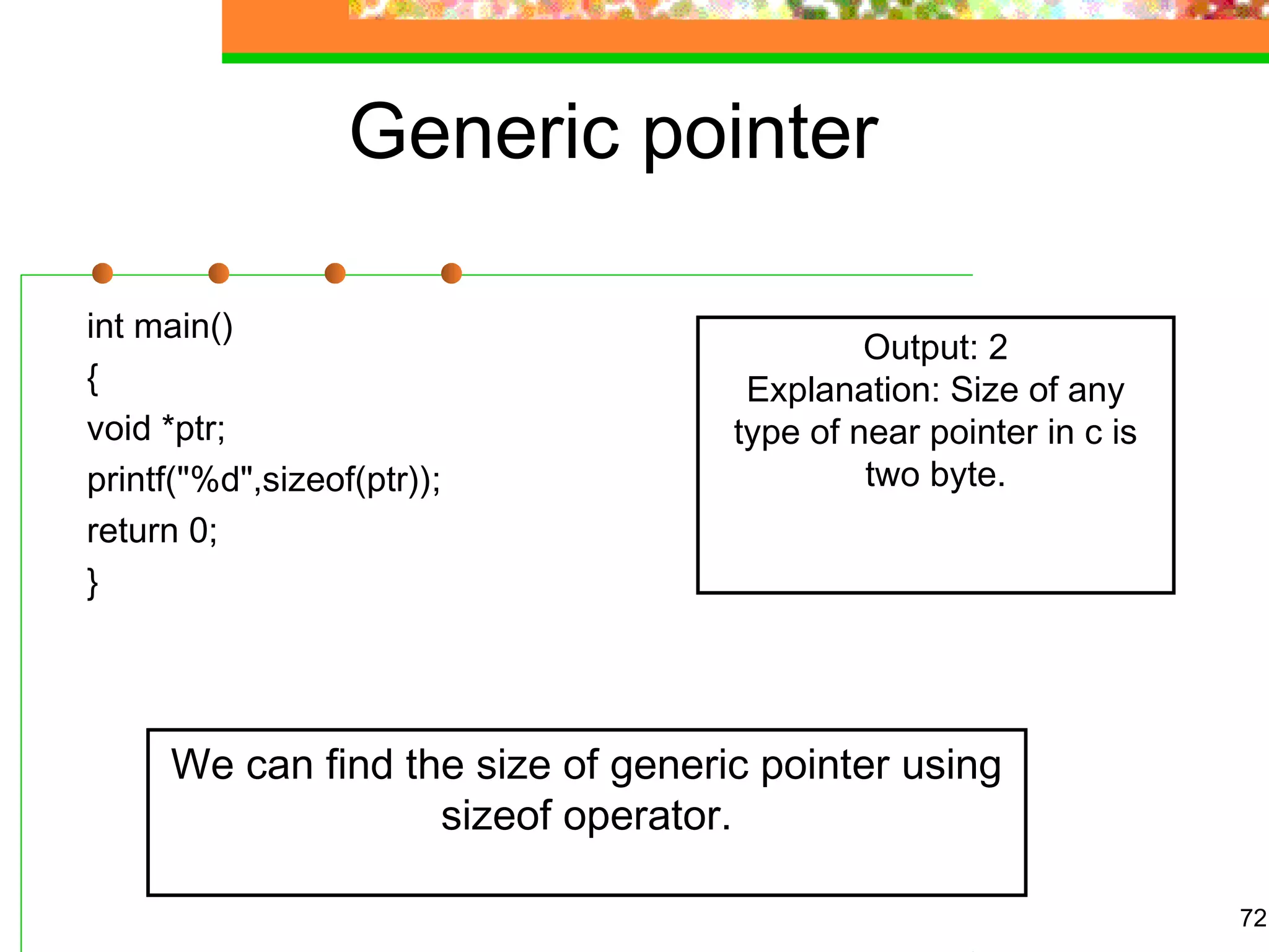 Generic pointer
int main()
{
void *ptr;
printf("%d",sizeof(ptr));
return 0;
}
72
Output: 2
Explanation: Size of any
type of near pointer in c is
two byte.
We can find the size of generic pointer using
sizeof operator.
 