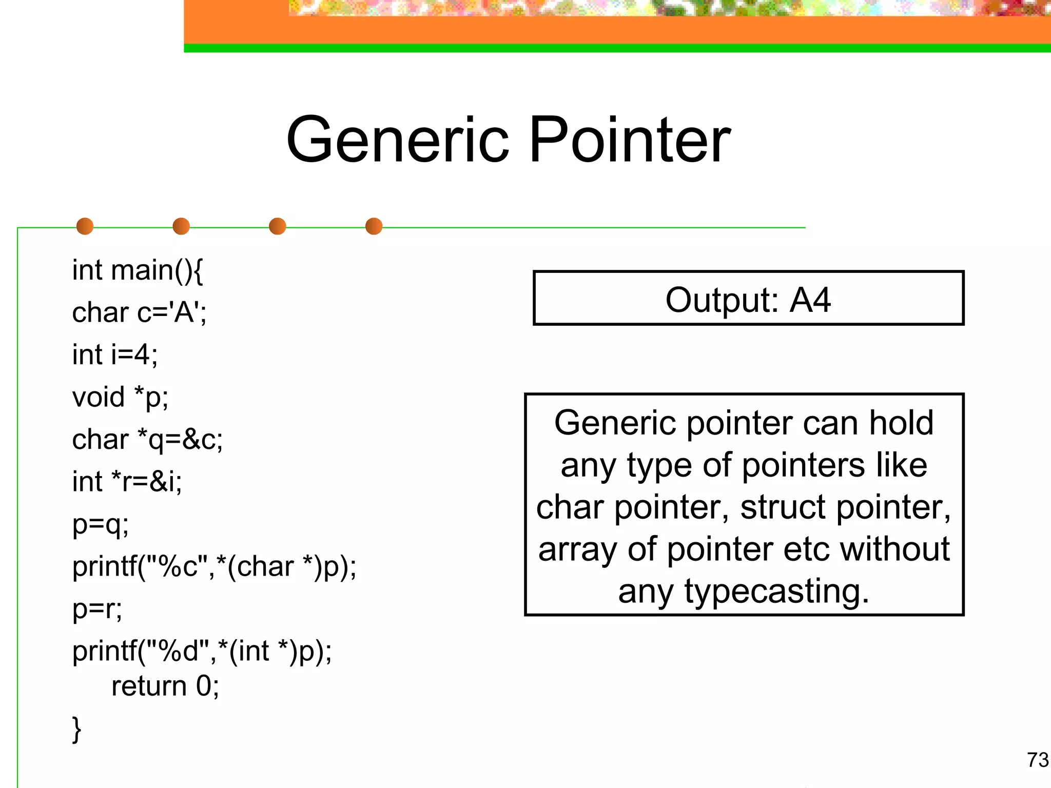 Generic Pointer
int main(){
char c='A';
int i=4;
void *p;
char *q=&c;
int *r=&i;
p=q;
printf("%c",*(char *)p);
p=r;
printf("%d",*(int *)p);
return 0;
}
73
Output: A4
Generic pointer can hold
any type of pointers like
char pointer, struct pointer,
array of pointer etc without
any typecasting.
 