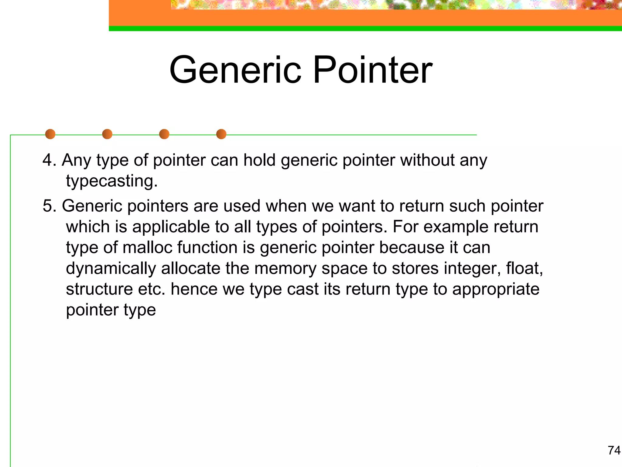 Generic Pointer
4. Any type of pointer can hold generic pointer without any
typecasting.
5. Generic pointers are used when we want to return such pointer
which is applicable to all types of pointers. For example return
type of malloc function is generic pointer because it can
dynamically allocate the memory space to stores integer, float,
structure etc. hence we type cast its return type to appropriate
pointer type
74
 
