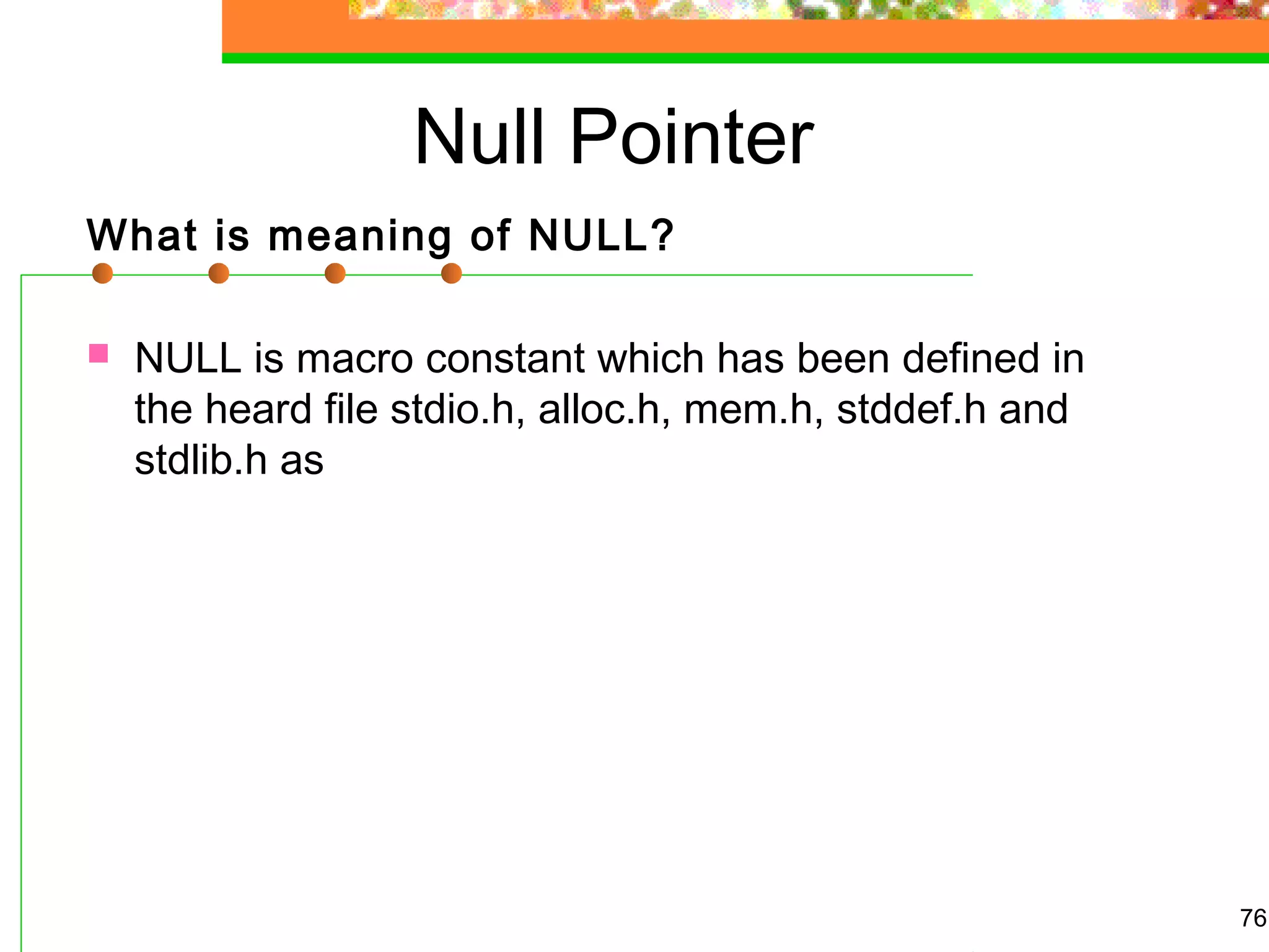 Null Pointer
What is meaning of NULL?
 NULL is macro constant which has been defined in
the heard file stdio.h, alloc.h, mem.h, stddef.h and
stdlib.h as
76
 