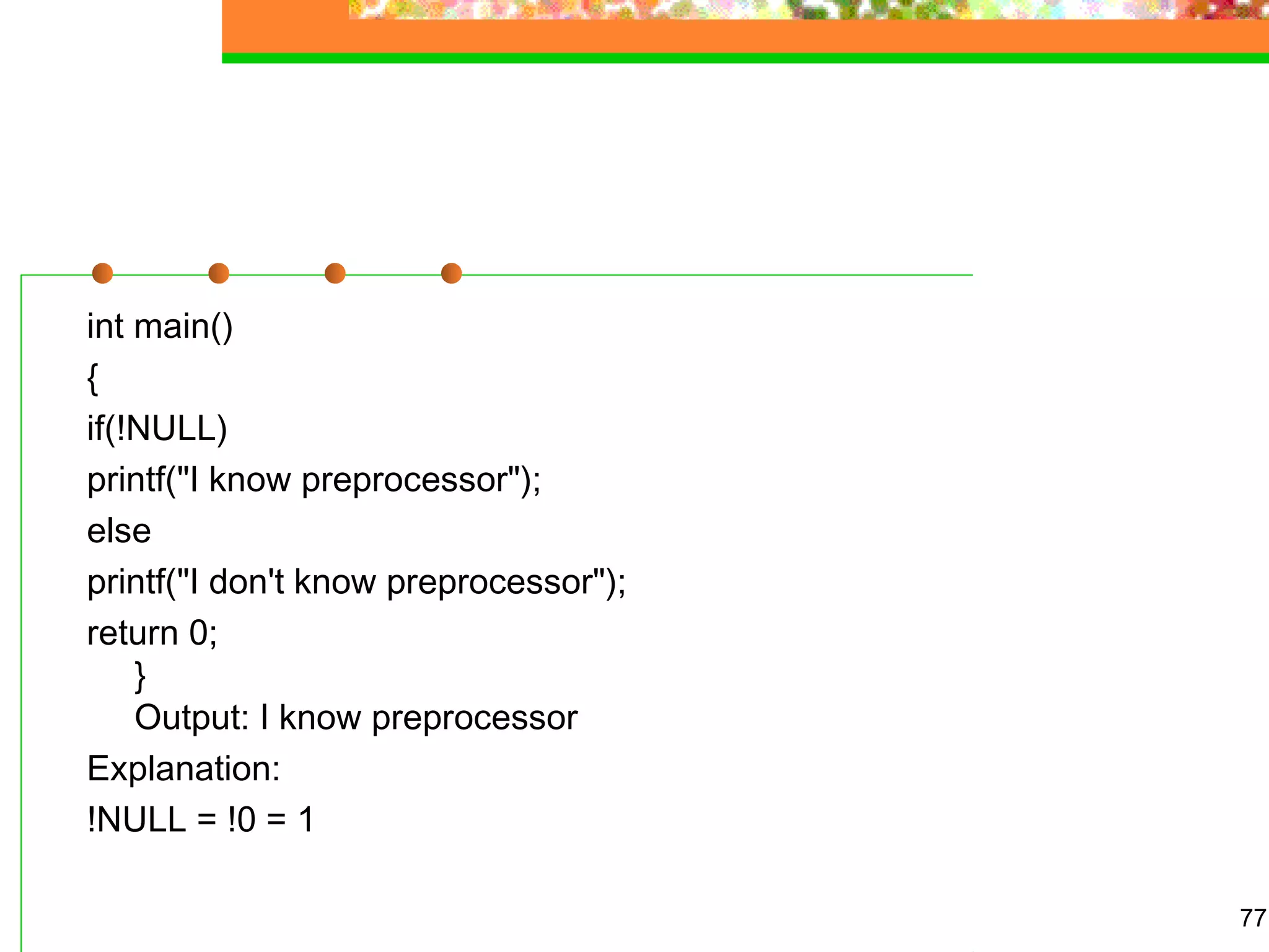 int main()
{
if(!NULL)
printf("I know preprocessor");
else
printf("I don't know preprocessor");
return 0;
}
Output: I know preprocessor
Explanation:
!NULL = !0 = 1
77
 