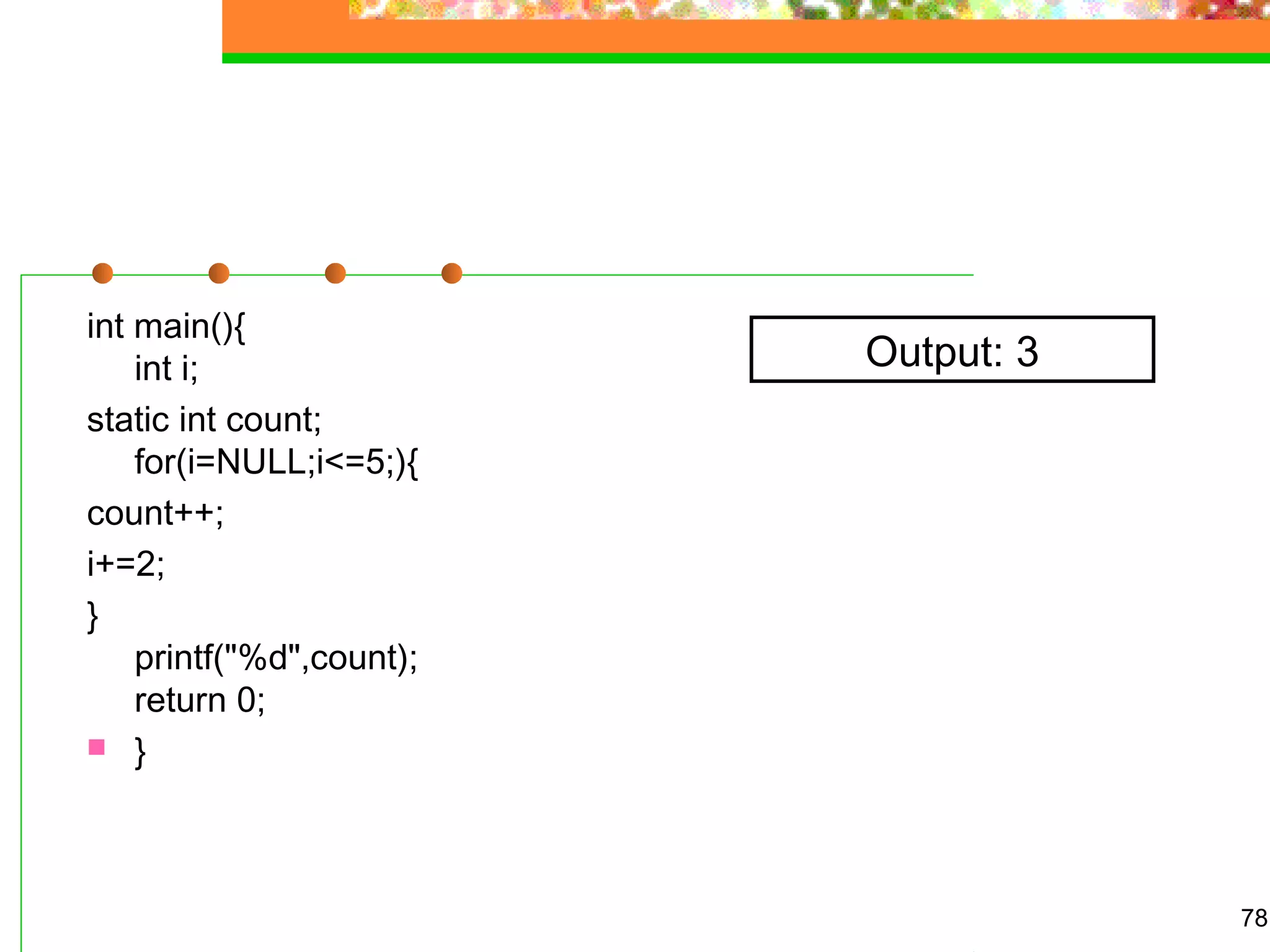 int main(){
int i;
static int count;
for(i=NULL;i<=5;){
count++;
i+=2;
}
printf("%d",count);
return 0;
 }
78
Output: 3
 